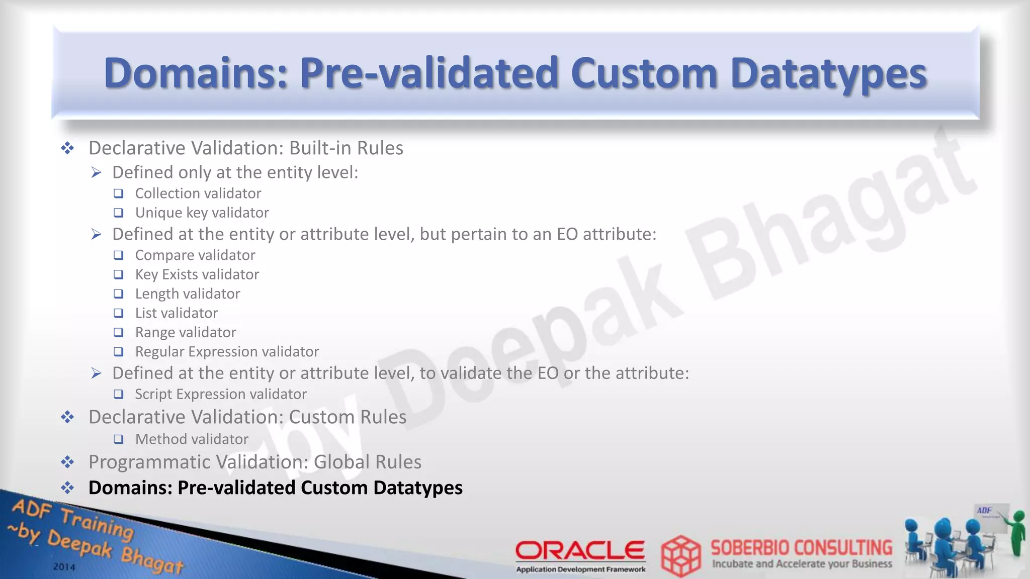 Domains: Pre-validated Custom Datatypes  Declarative Validation: Built-in Rules  Defined only at the entity level:  Collection validator  Unique key validator  Defined at the entity or attribute level, but pertain to an EO attribute:  Compare validator  Key Exists validator  Length validator  List validator  Range validator  Regular Expression validator  Defined at the entity or attribute level, to validate the EO or the attribute:  Script Expression validator  Declarative Validation: Custom Rules  Method validator  Programmatic Validation: Global Rules  Domains: Pre-validated Custom Datatypes 