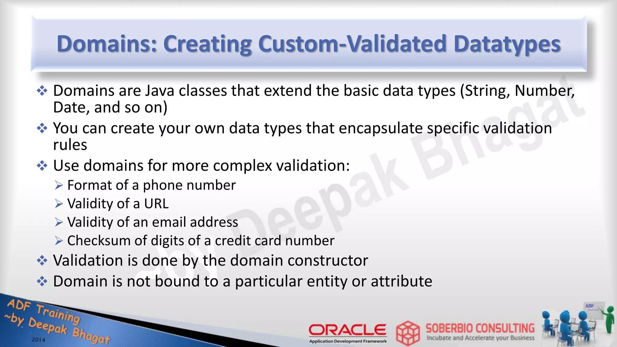 Domains: Creating Custom-Validated Datatypes  Domains are Java classes that extend the basic data types (String, Number, Date, and so on)  You can create your own data types that encapsulate specific validation rules  Use domains for more complex validation:  Format of a phone number  Validity of a URL  Validity of an email address  Checksum of digits of a credit card number  Validation is done by the domain constructor  Domain is not bound to a particular entity or attribute 
