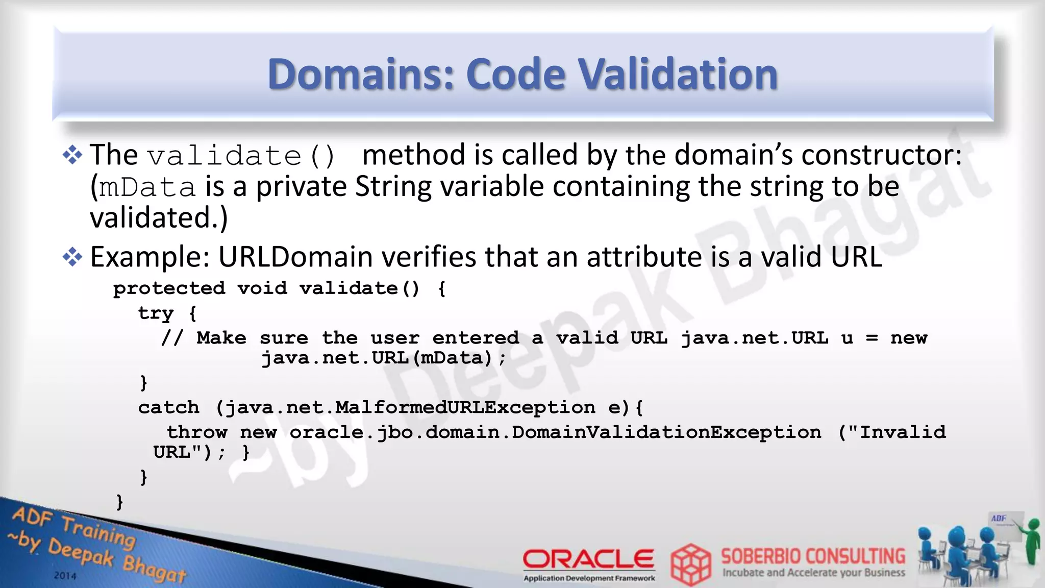 Domains: Code Validation  The validate() method is called by the domain’s constructor: (mData is a private String variable containing the string to be validated.)  Example: URLDomain verifies that an attribute is a valid URL protected void validate() { try { // Make sure the user entered a valid URL java.net.URL u = new java.net.URL(mData); } catch (java.net.MalformedURLException e){ throw new oracle.jbo.domain.DomainValidationException ("Invalid URL"); } } } 