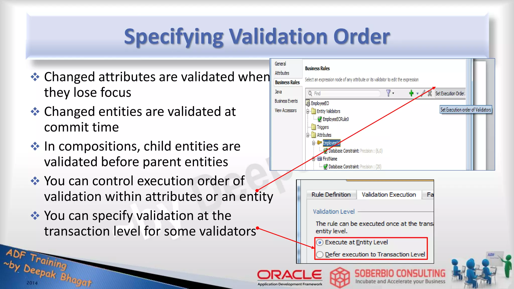 Specifying Validation Order  Changed attributes are validated when they lose focus  Changed entities are validated at commit time  In compositions, child entities are validated before parent entities  You can control execution order of validation within attributes or an entity  You can specify validation at the transaction level for some validators 