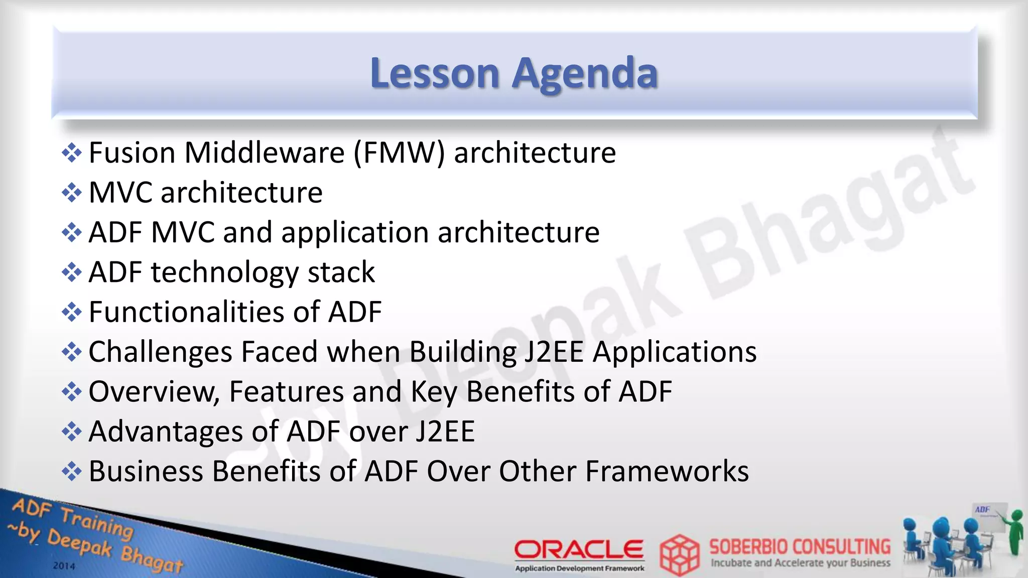 Lesson Agenda Fusion Middleware (FMW) architecture MVC architecture ADF MVC and application architecture ADF technology stack Functionalities of ADF Challenges Faced when Building J2EE Applications Overview, Features and Key Benefits of ADF Advantages of ADF over J2EE Business Benefits of ADF Over Other Frameworks 