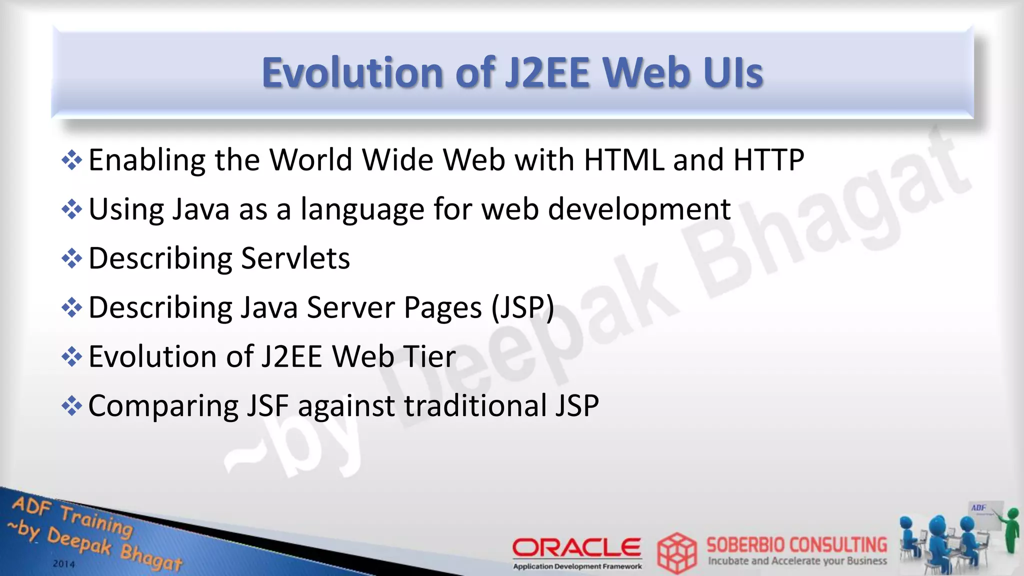 Evolution of J2EE Web UIs Enabling the World Wide Web with HTML and HTTP Using Java as a language for web development Describing Servlets Describing Java Server Pages (JSP) Evolution of J2EE Web Tier Comparing JSF against traditional JSP 