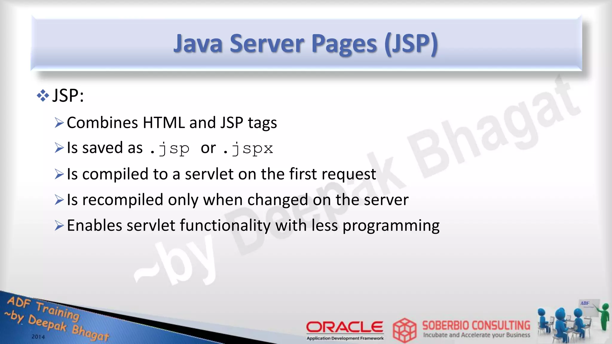 Java Server Pages (JSP) JSP: Combines HTML and JSP tags Is saved as .jsp or .jspx Is compiled to a servlet on the first request Is recompiled only when changed on the server Enables servlet functionality with less programming 
