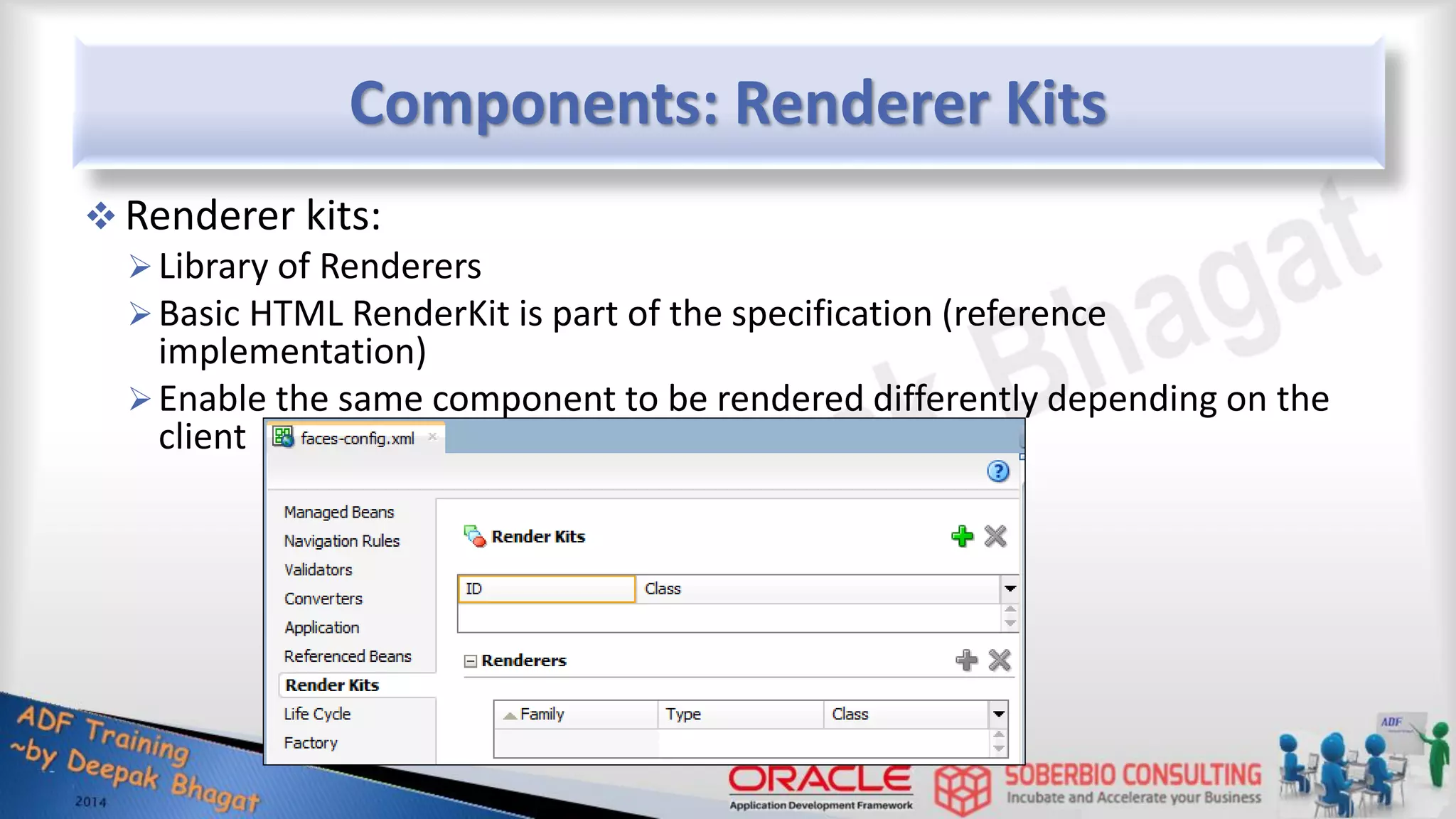 Components: Renderer Kits  Renderer kits: Library of Renderers Basic HTML RenderKit is part of the specification (reference implementation) Enable the same component to be rendered differently depending on the client 