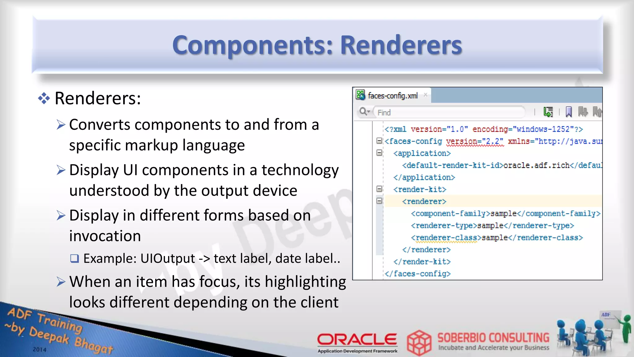 Components: Renderers  Renderers: Converts components to and from a specific markup language Display UI components in a technology understood by the output device Display in different forms based on invocation  Example: UIOutput -> text label, date label.. When an item has focus, its highlighting looks different depending on the client 