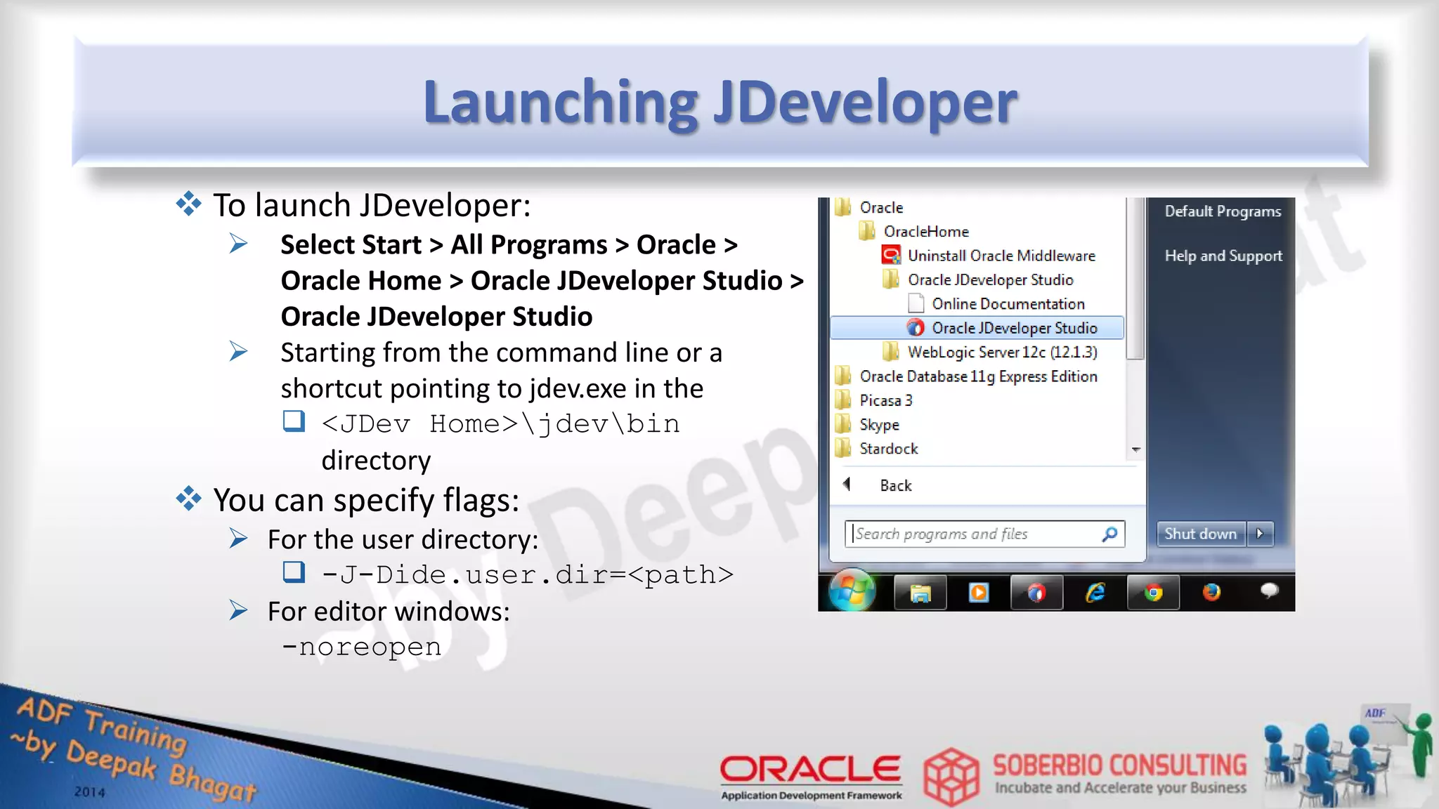 Launching JDeveloper  To launch JDeveloper:  Select Start > All Programs > Oracle > Oracle Home > Oracle JDeveloper Studio > Oracle JDeveloper Studio  Starting from the command line or a shortcut pointing to jdev.exe in the  <JDev Home>jdevbin directory  You can specify flags:  For the user directory:  -J-Dide.user.dir=<path>  For editor windows: -noreopen 