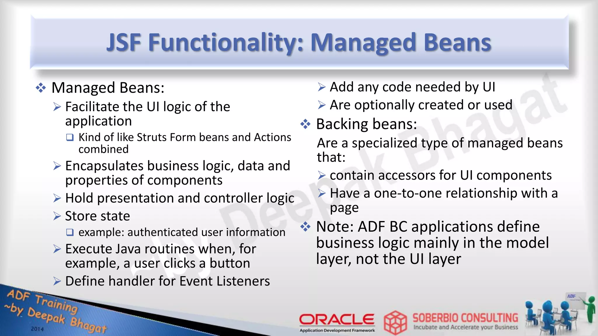 JSF Functionality: Managed Beans  Managed Beans:  Facilitate the UI logic of the application  Kind of like Struts Form beans and Actions combined  Encapsulates business logic, data and properties of components  Hold presentation and controller logic  Store state  example: authenticated user information  Execute Java routines when, for example, a user clicks a button  Define handler for Event Listeners  Add any code needed by UI  Are optionally created or used  Backing beans: Are a specialized type of managed beans that:  contain accessors for UI components  Have a one-to-one relationship with a page  Note: ADF BC applications define business logic mainly in the model layer, not the UI layer 