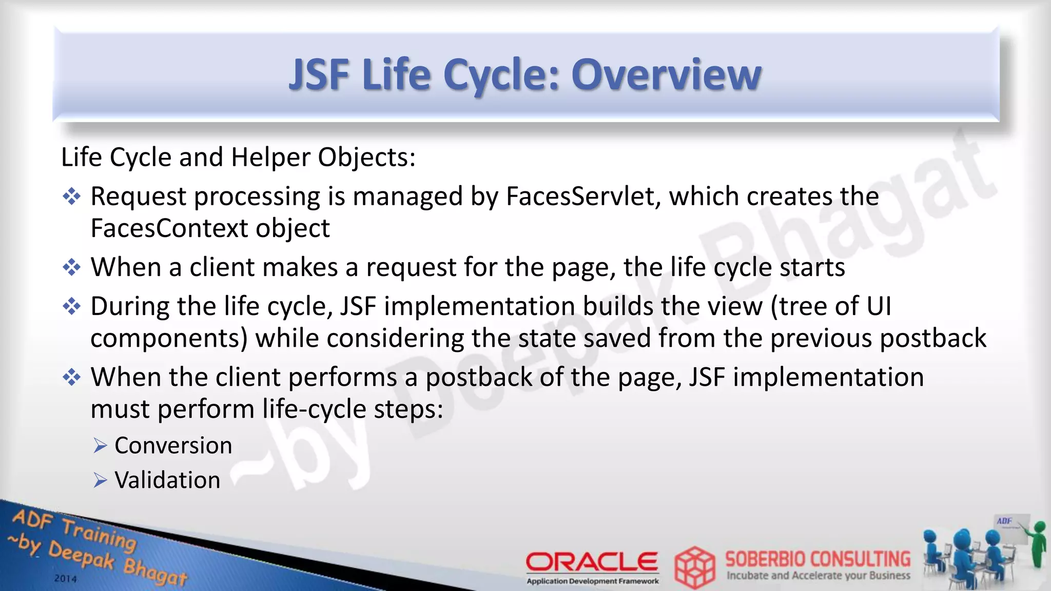 JSF Life Cycle: Overview Life Cycle and Helper Objects:  Request processing is managed by FacesServlet, which creates the FacesContext object  When a client makes a request for the page, the life cycle starts  During the life cycle, JSF implementation builds the view (tree of UI components) while considering the state saved from the previous postback  When the client performs a postback of the page, JSF implementation must perform life-cycle steps:  Conversion  Validation 