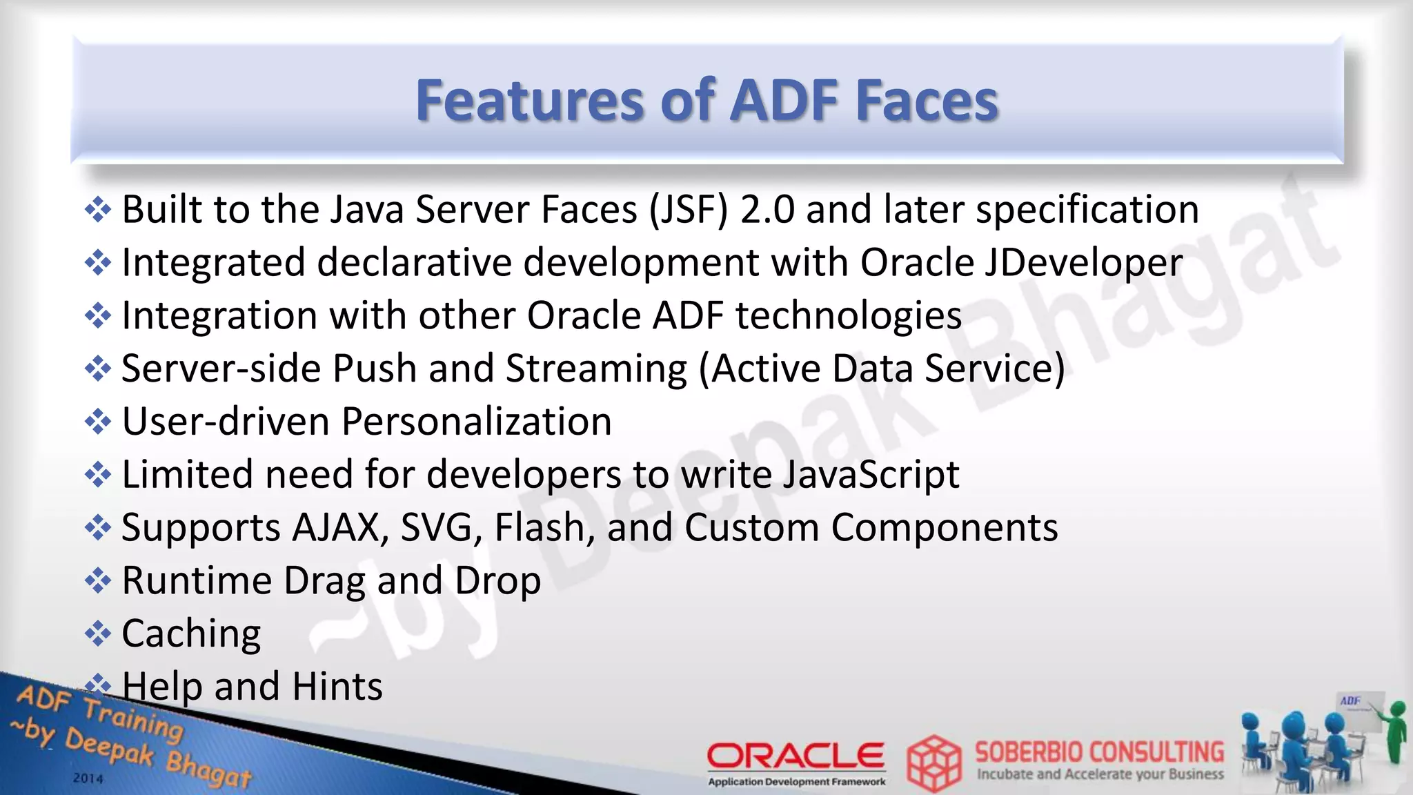 Features of ADF Faces  Built to the Java Server Faces (JSF) 2.0 and later specification  Integrated declarative development with Oracle JDeveloper  Integration with other Oracle ADF technologies  Server-side Push and Streaming (Active Data Service)  User-driven Personalization  Limited need for developers to write JavaScript  Supports AJAX, SVG, Flash, and Custom Components  Runtime Drag and Drop  Caching  Help and Hints 