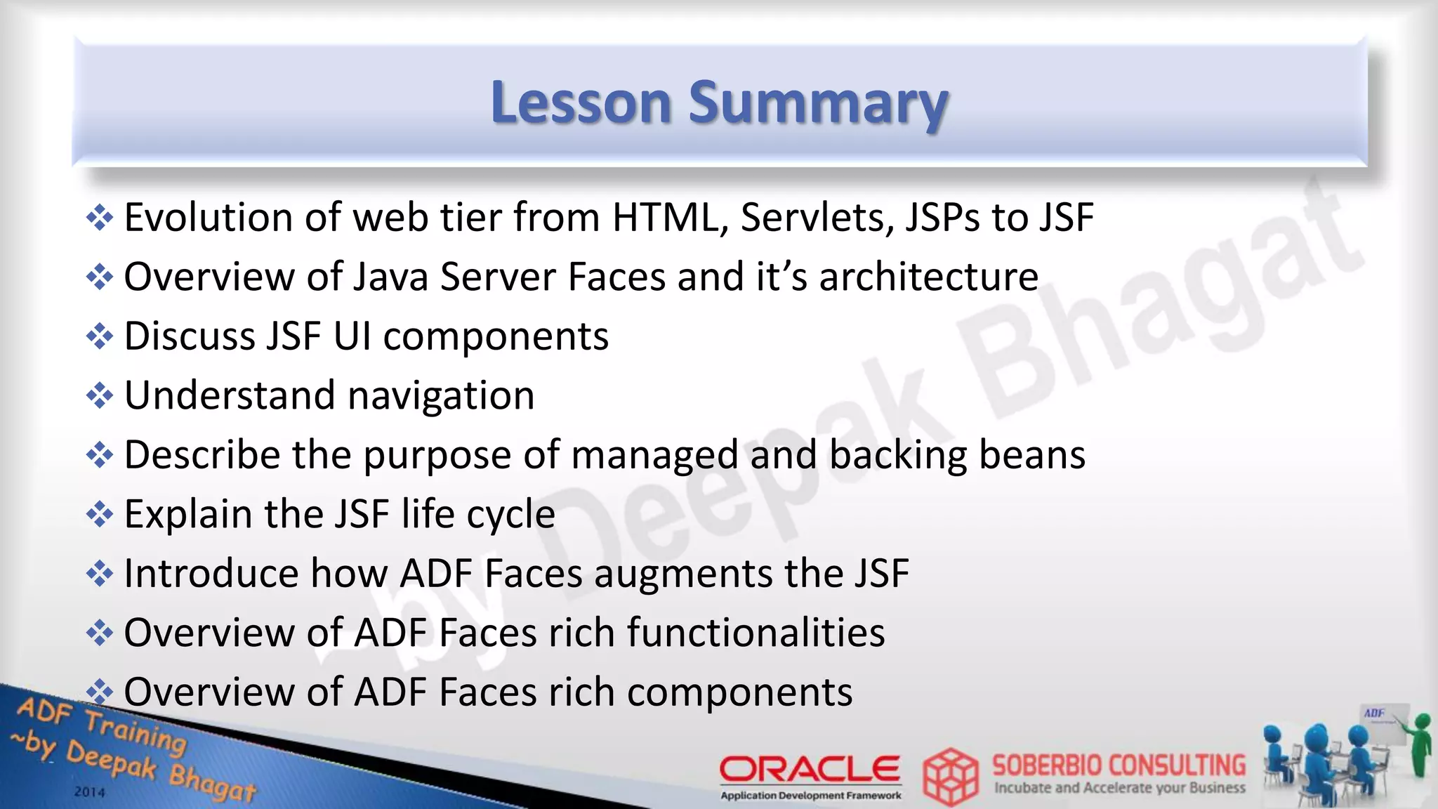 Lesson Summary  Evolution of web tier from HTML, Servlets, JSPs to JSF  Overview of Java Server Faces and it’s architecture  Discuss JSF UI components  Understand navigation  Describe the purpose of managed and backing beans  Explain the JSF life cycle  Introduce how ADF Faces augments the JSF  Overview of ADF Faces rich functionalities  Overview of ADF Faces rich components 