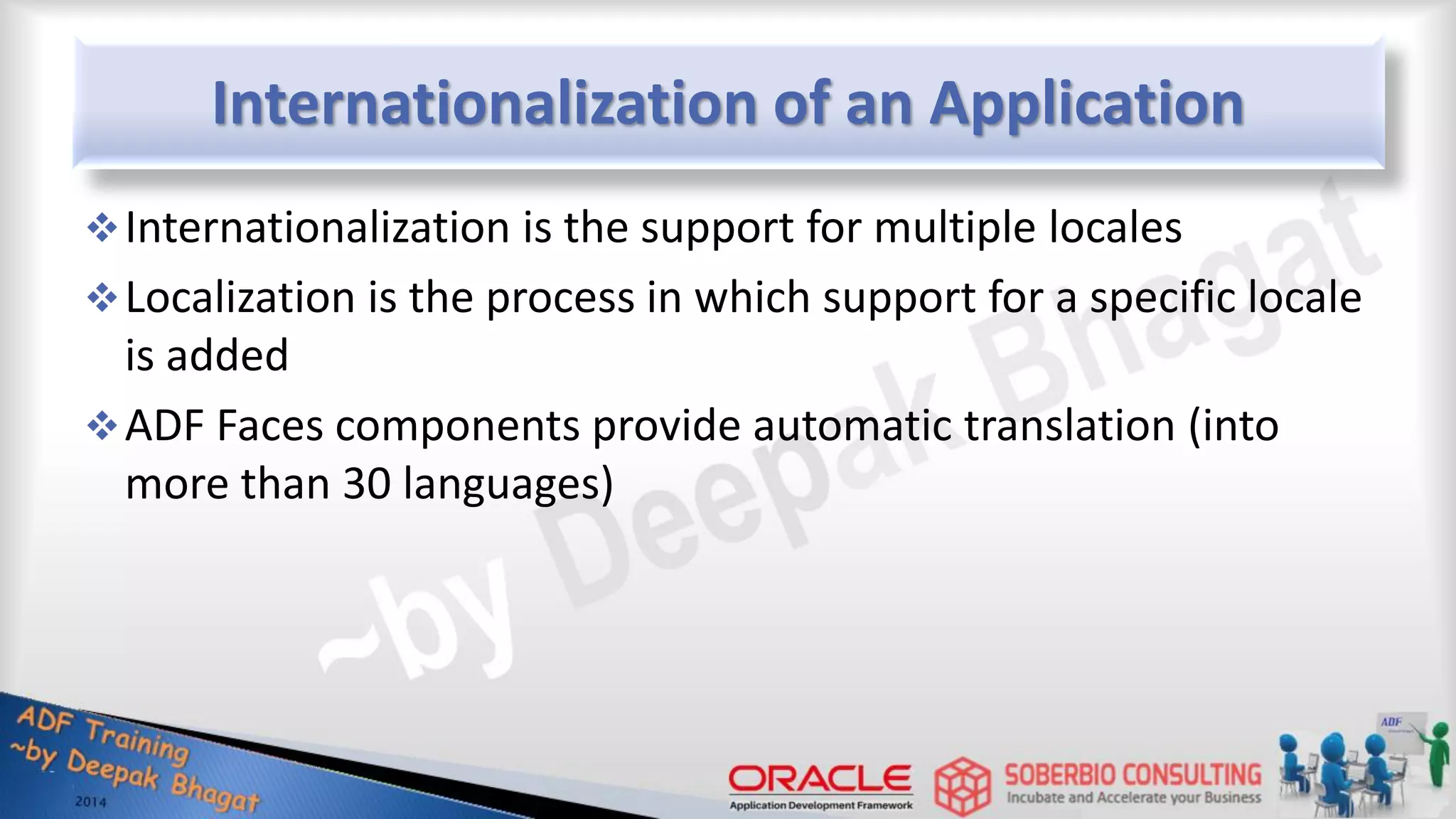 Internationalization of an Application Internationalization is the support for multiple locales Localization is the process in which support for a specific locale is added ADF Faces components provide automatic translation (into more than 30 languages) 