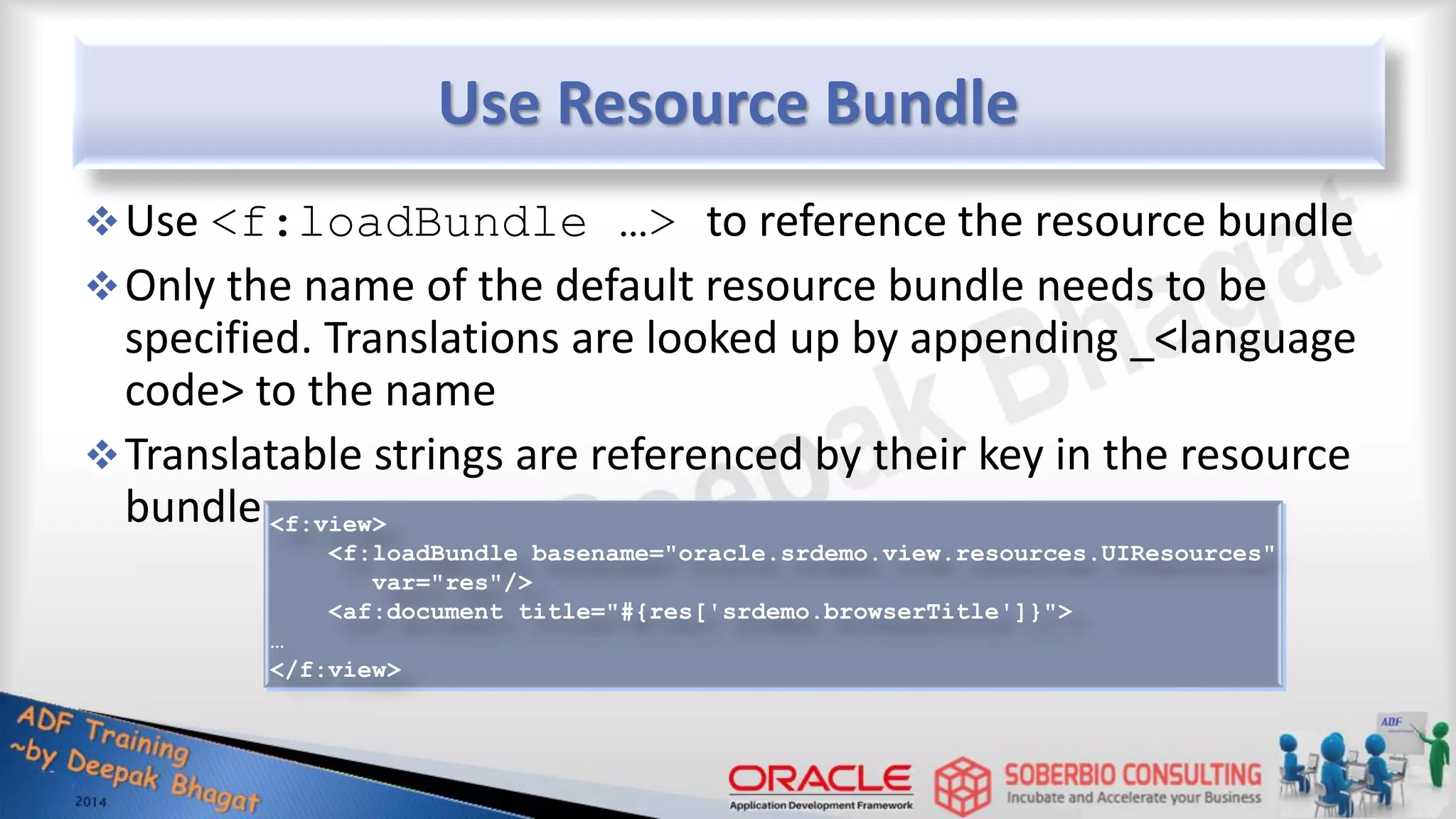 Use Resource Bundle Use <f:loadBundle …> to reference the resource bundle Only the name of the default resource bundle needs to be specified. Translations are looked up by appending _<language code> to the name Translatable strings are referenced by their key in the resource bundle <f:view> <f:loadBundle basename="oracle.srdemo.view.resources.UIResources" var="res"/> <af:document title="#{res['srdemo.browserTitle']}"> … </f:view> 