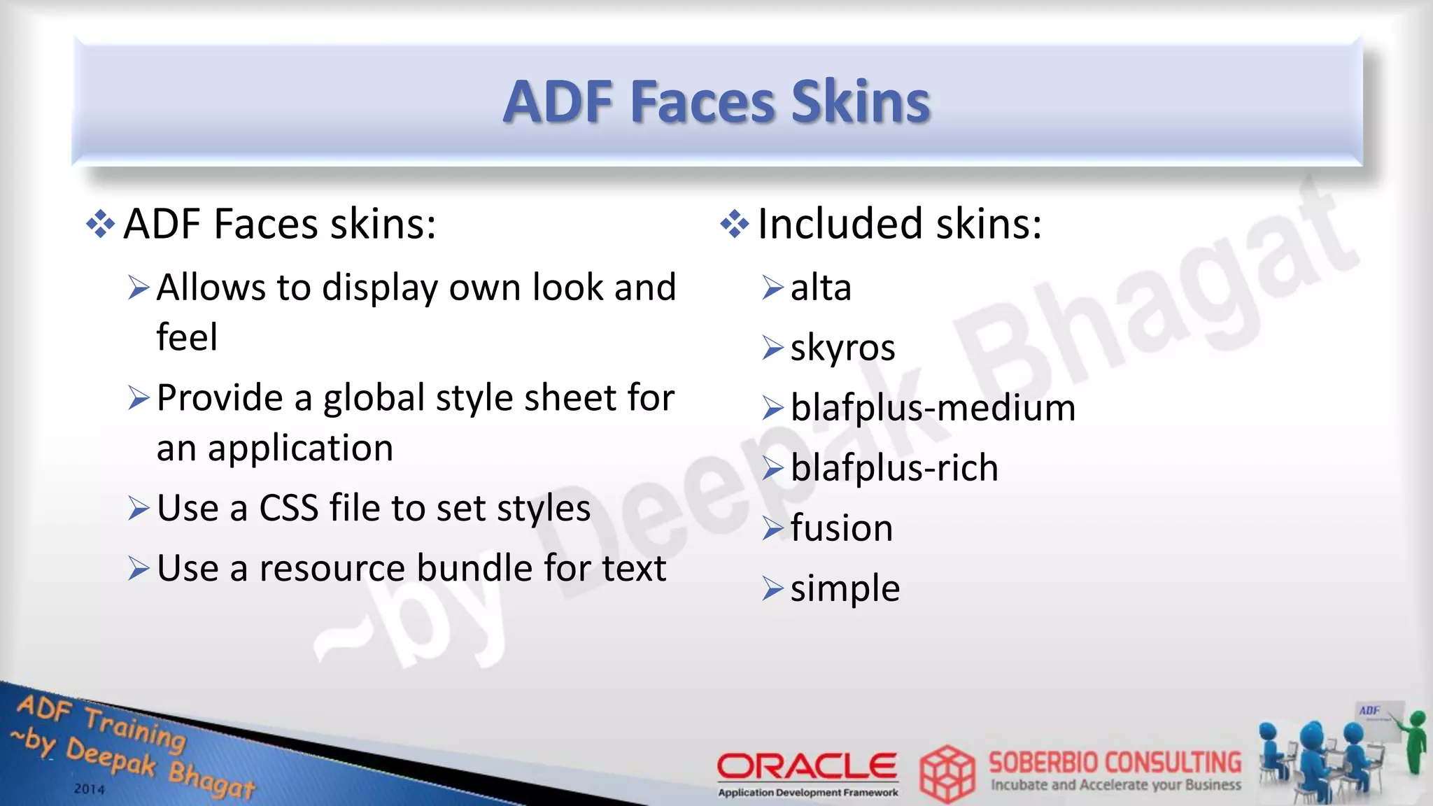ADF Faces Skins ADF Faces skins: Allows to display own look and feel Provide a global style sheet for an application Use a CSS file to set styles Use a resource bundle for text Included skins: alta skyros blafplus-medium blafplus-rich fusion simple 
