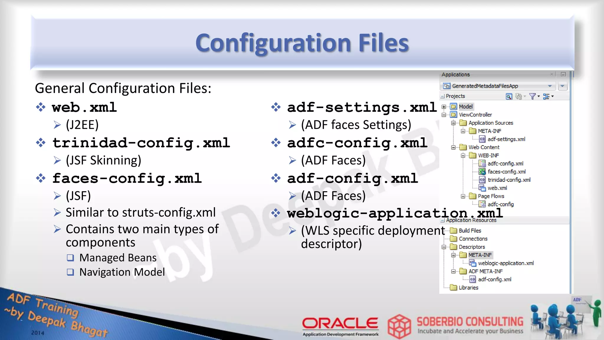 Configuration Files General Configuration Files:  web.xml  (J2EE)  trinidad-config.xml  (JSF Skinning)  faces-config.xml  (JSF)  Similar to struts-config.xml  Contains two main types of components  Managed Beans  Navigation Model  adf-settings.xml  (ADF faces Settings)  adfc-config.xml  (ADF Faces)  adf-config.xml  (ADF Faces)  weblogic-application.xml  (WLS specific deployment descriptor) 