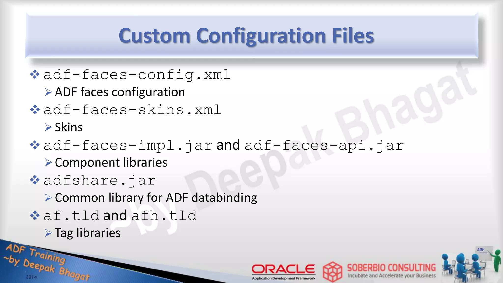 Custom Configuration Files  adf-faces-config.xml ADF faces configuration  adf-faces-skins.xml Skins  adf-faces-impl.jar and adf-faces-api.jar Component libraries  adfshare.jar Common library for ADF databinding  af.tld and afh.tld Tag libraries 