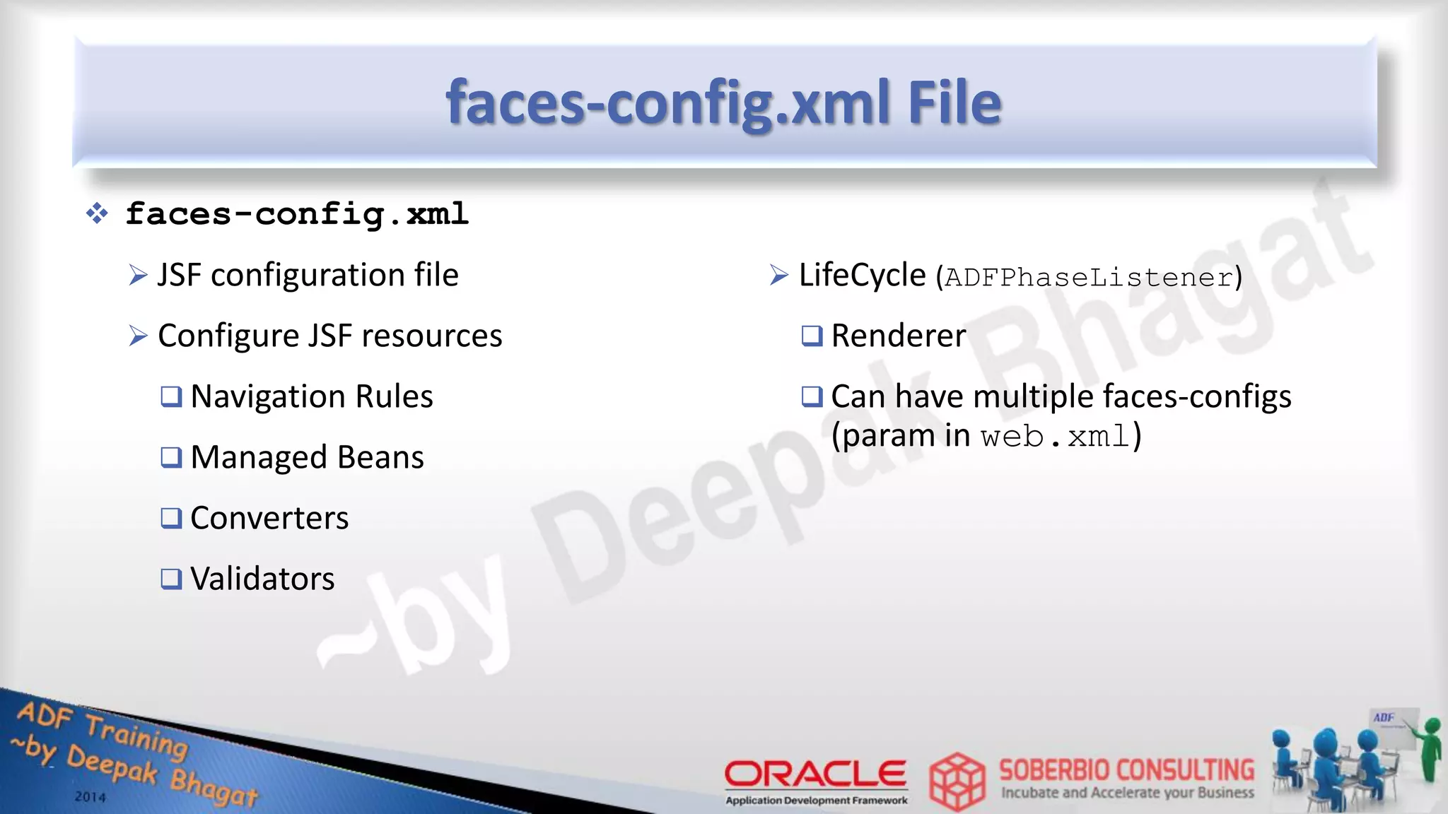 faces-config.xml File  faces-config.xml  JSF configuration file  Configure JSF resources  Navigation Rules  Managed Beans  Converters  Validators  LifeCycle (ADFPhaseListener)  Renderer  Can have multiple faces-configs (param in web.xml) 