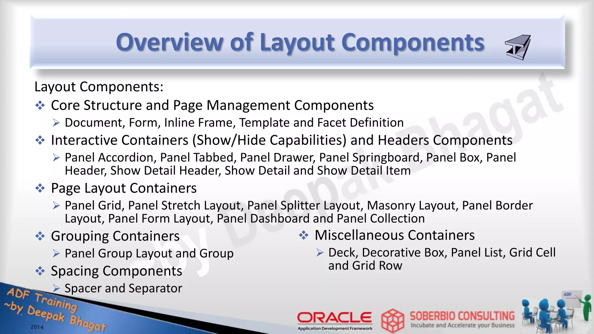 Overview of Layout Components Layout Components:  Core Structure and Page Management Components  Document, Form, Inline Frame, Template and Facet Definition  Interactive Containers (Show/Hide Capabilities) and Headers Components  Panel Accordion, Panel Tabbed, Panel Drawer, Panel Springboard, Panel Box, Panel Header, Show Detail Header, Show Detail and Show Detail Item  Page Layout Containers  Panel Grid, Panel Stretch Layout, Panel Splitter Layout, Masonry Layout, Panel Border Layout, Panel Form Layout, Panel Dashboard and Panel Collection  Grouping Containers  Panel Group Layout and Group  Spacing Components  Spacer and Separator  Miscellaneous Containers  Deck, Decorative Box, Panel List, Grid Cell and Grid Row 