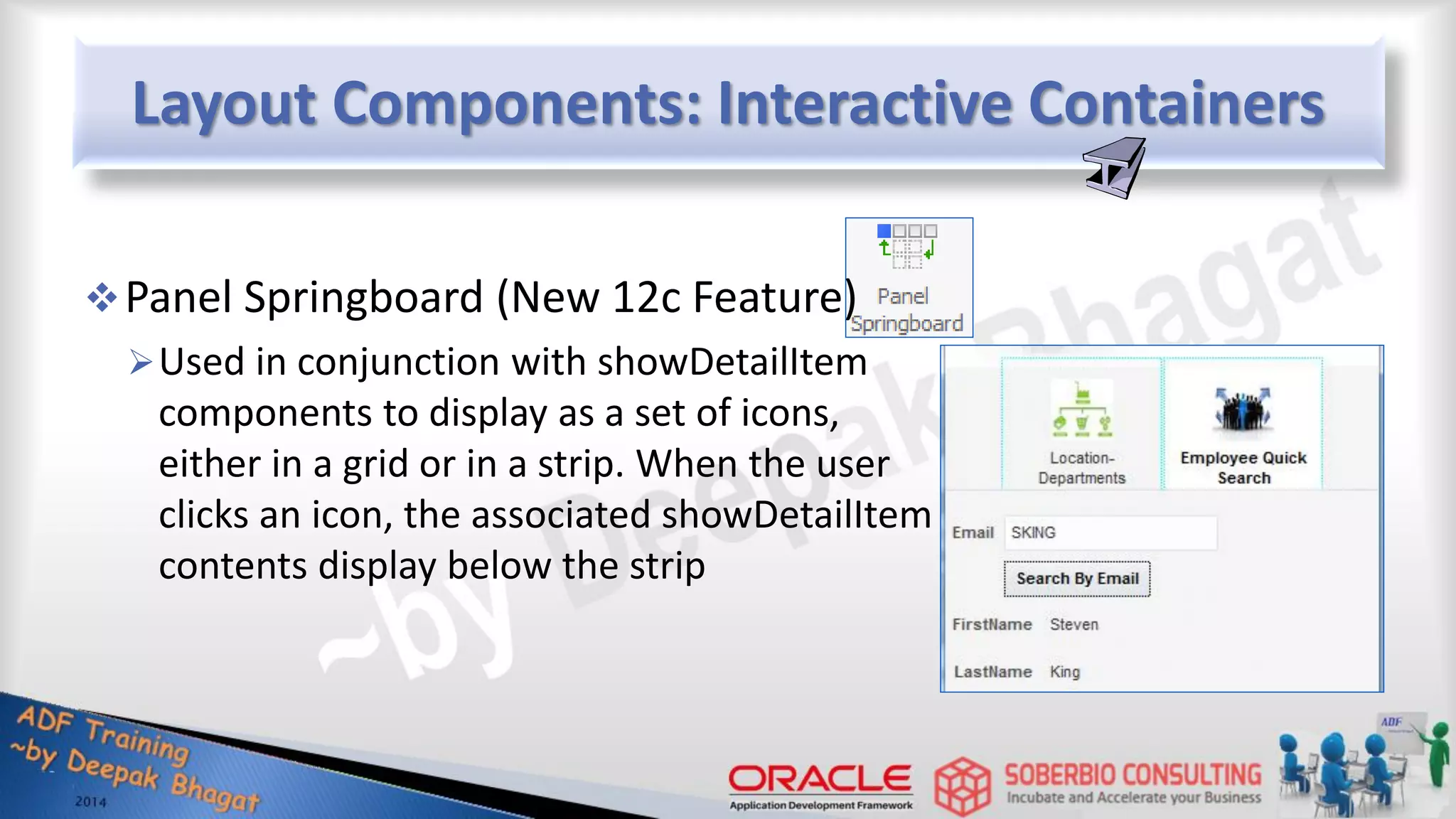 Layout Components: Interactive Containers Panel Springboard (New 12c Feature) Used in conjunction with showDetailItem components to display as a set of icons, either in a grid or in a strip. When the user clicks an icon, the associated showDetailItem contents display below the strip 