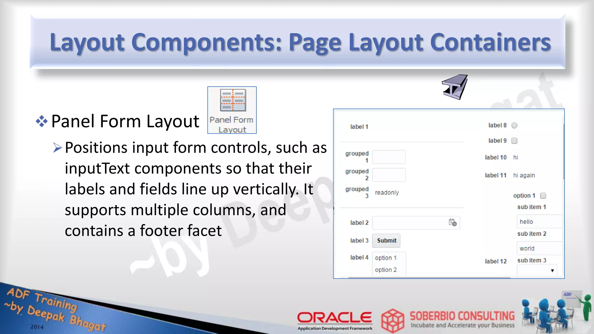 Layout Components: Page Layout Containers Panel Form Layout Positions input form controls, such as inputText components so that their labels and fields line up vertically. It supports multiple columns, and contains a footer facet 