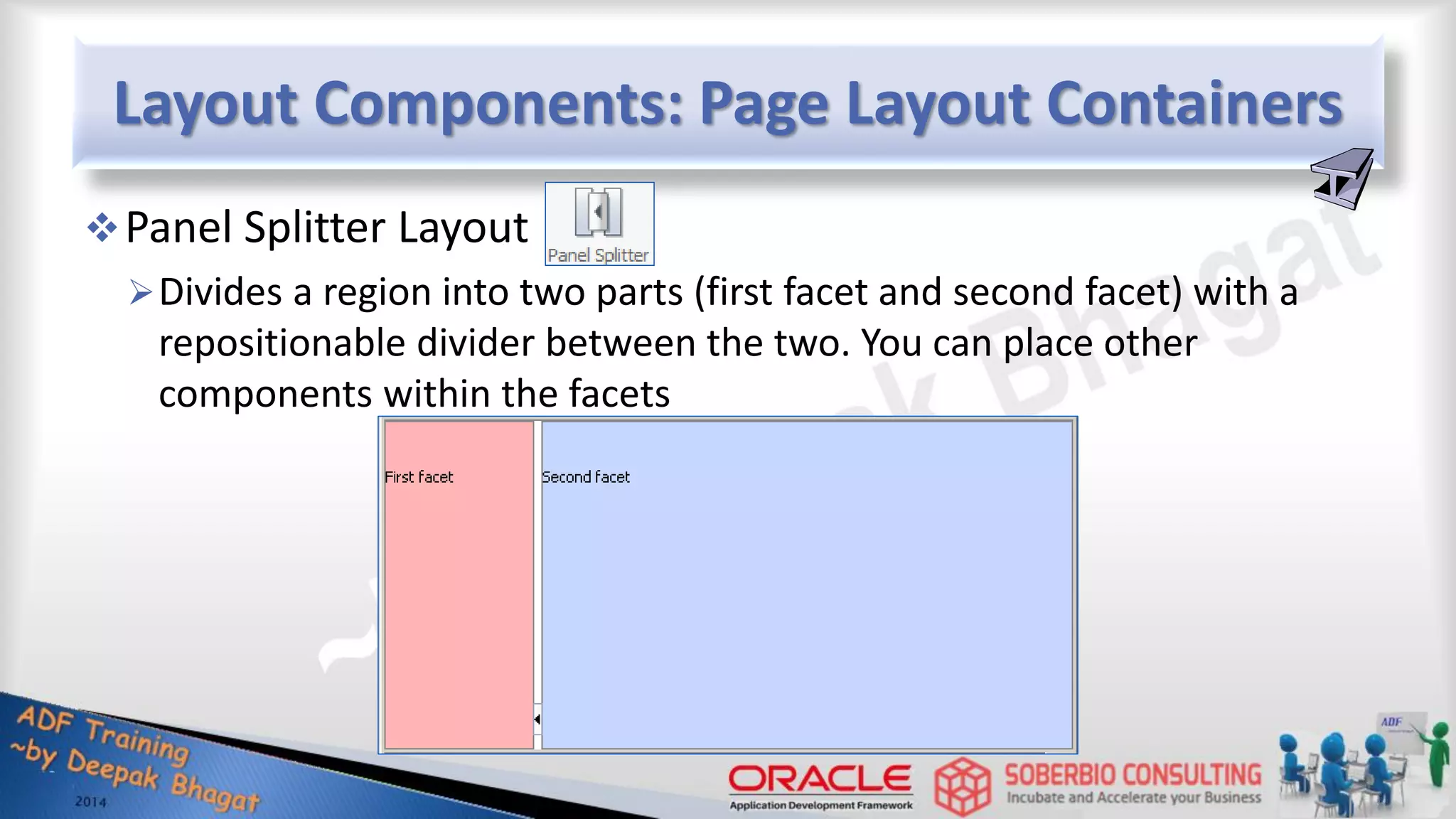 Layout Components: Page Layout Containers Panel Splitter Layout Divides a region into two parts (first facet and second facet) with a repositionable divider between the two. You can place other components within the facets 