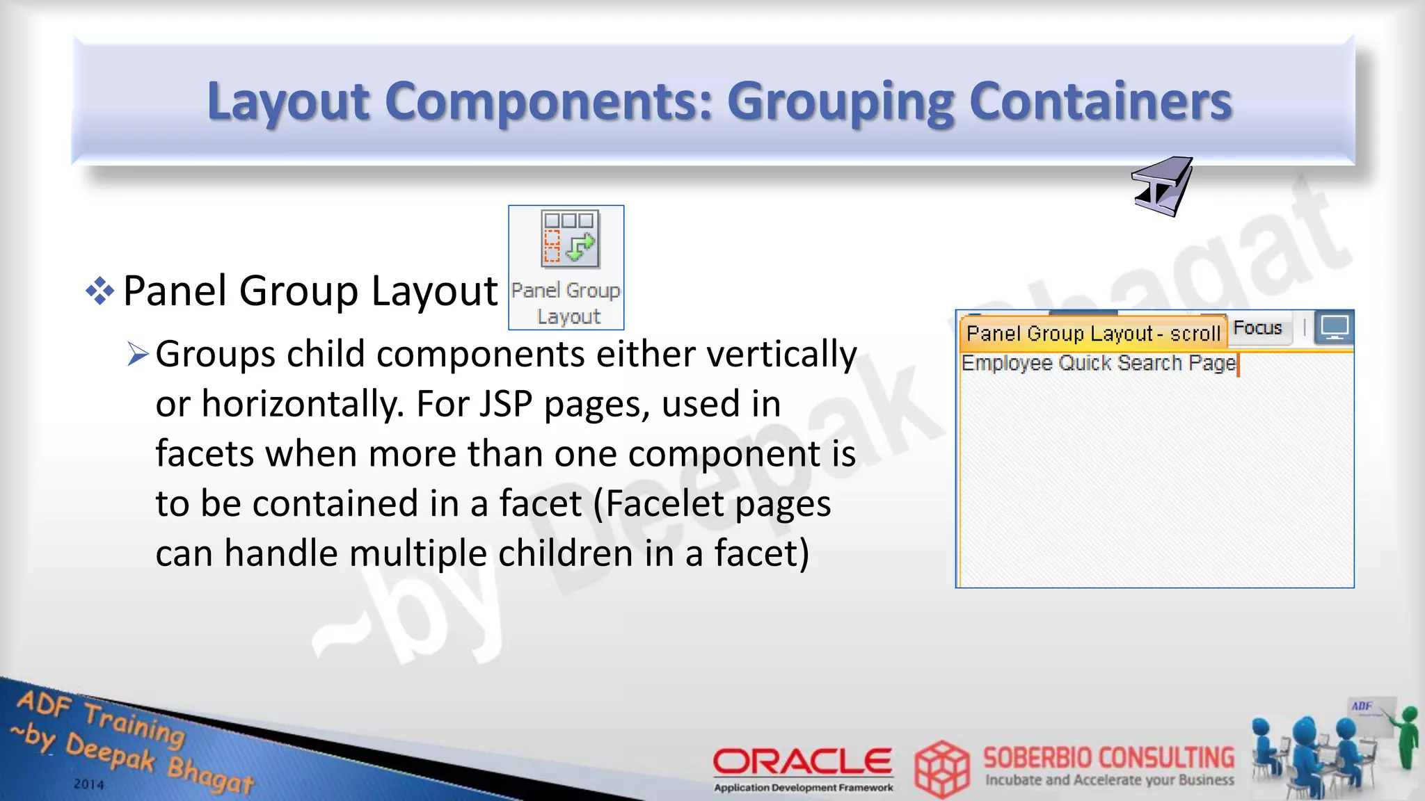 Layout Components: Grouping Containers Panel Group Layout Groups child components either vertically or horizontally. For JSP pages, used in facets when more than one component is to be contained in a facet (Facelet pages can handle multiple children in a facet) 