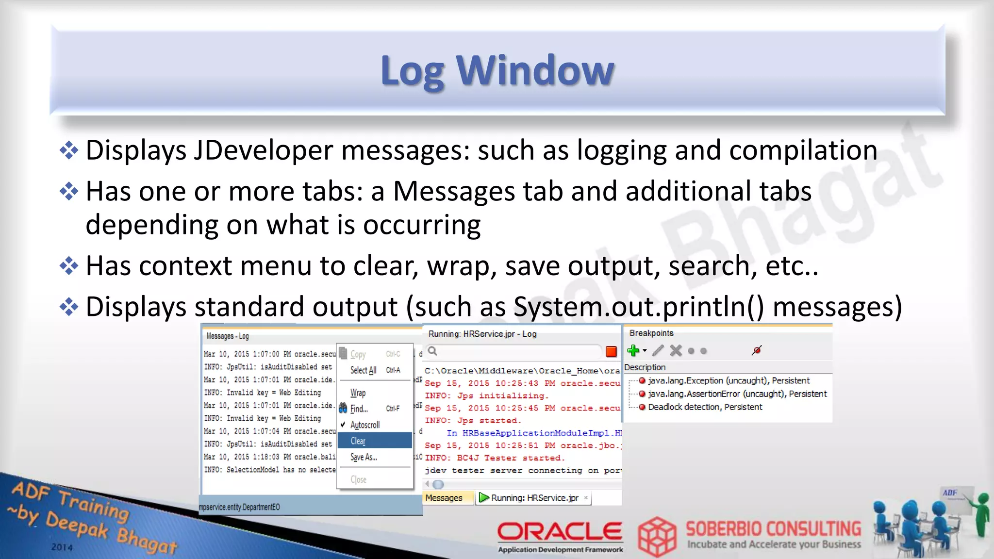 Log Window  Displays JDeveloper messages: such as logging and compilation  Has one or more tabs: a Messages tab and additional tabs depending on what is occurring  Has context menu to clear, wrap, save output, search, etc..  Displays standard output (such as System.out.println() messages) 