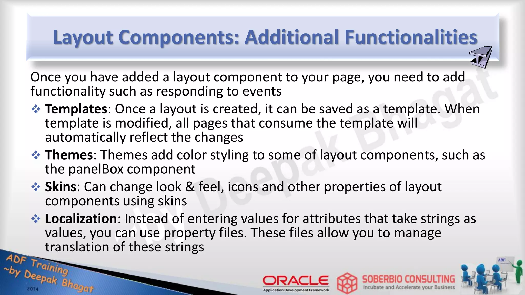 Layout Components: Additional Functionalities Once you have added a layout component to your page, you need to add functionality such as responding to events  Templates: Once a layout is created, it can be saved as a template. When template is modified, all pages that consume the template will automatically reflect the changes  Themes: Themes add color styling to some of layout components, such as the panelBox component  Skins: Can change look & feel, icons and other properties of layout components using skins  Localization: Instead of entering values for attributes that take strings as values, you can use property files. These files allow you to manage translation of these strings 