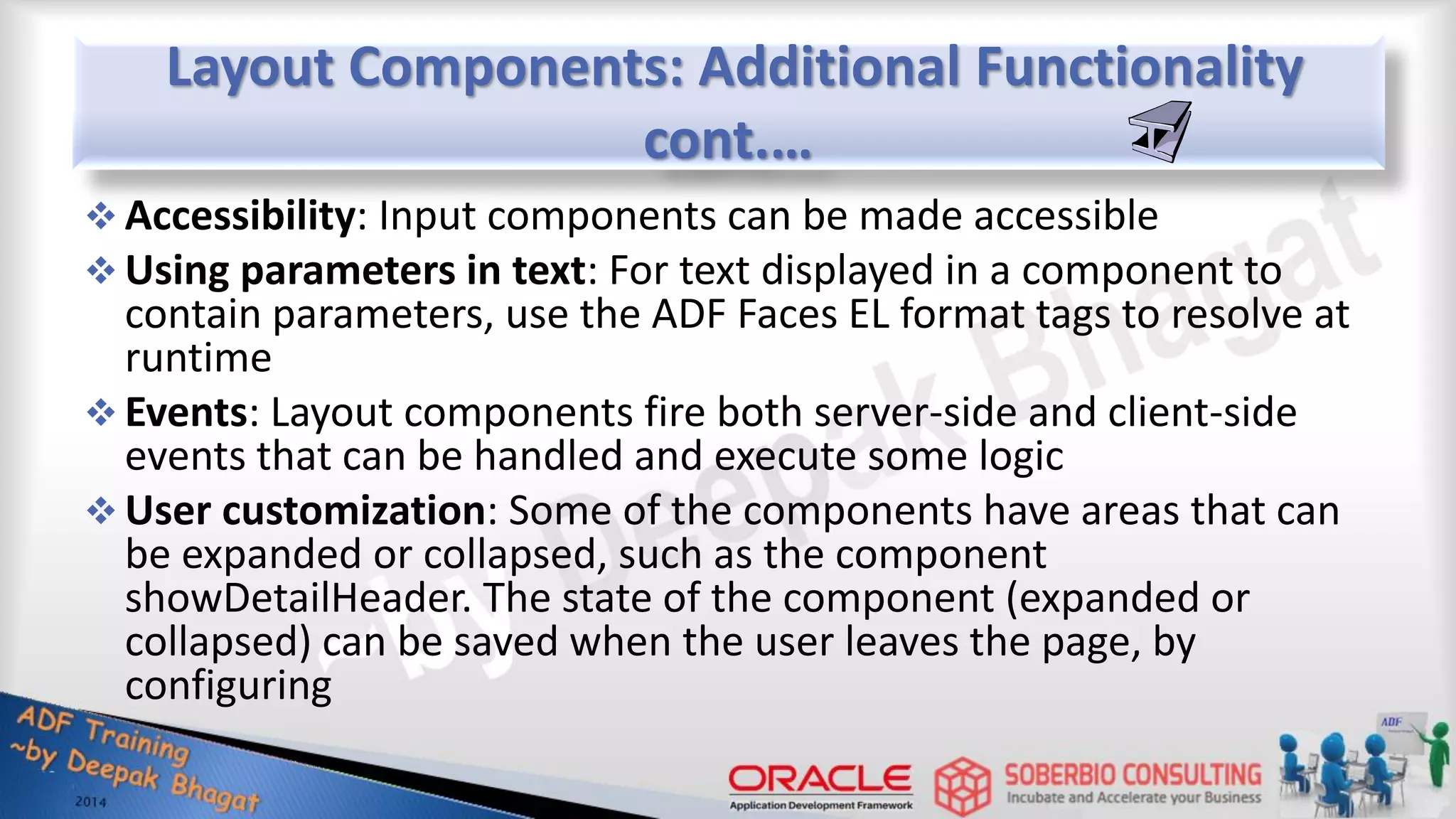 Layout Components: Additional Functionality cont.…  Accessibility: Input components can be made accessible  Using parameters in text: For text displayed in a component to contain parameters, use the ADF Faces EL format tags to resolve at runtime  Events: Layout components fire both server-side and client-side events that can be handled and execute some logic  User customization: Some of the components have areas that can be expanded or collapsed, such as the component showDetailHeader. The state of the component (expanded or collapsed) can be saved when the user leaves the page, by configuring 