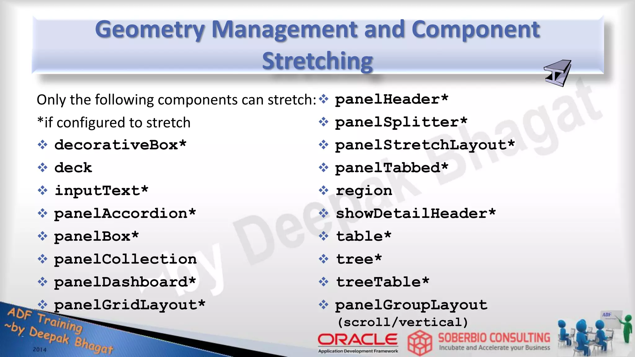 Geometry Management and Component Stretching Only the following components can stretch: *if configured to stretch  decorativeBox*  deck  inputText*  panelAccordion*  panelBox*  panelCollection  panelDashboard*  panelGridLayout*  panelHeader*  panelSplitter*  panelStretchLayout*  panelTabbed*  region  showDetailHeader*  table*  tree*  treeTable*  panelGroupLayout (scroll/vertical) 