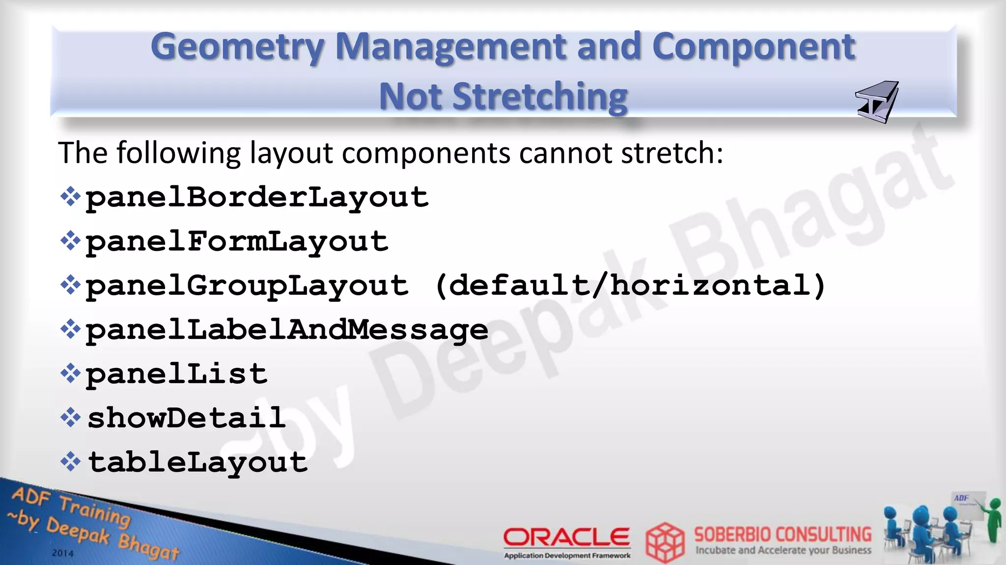 Geometry Management and Component Not Stretching The following layout components cannot stretch: panelBorderLayout panelFormLayout panelGroupLayout (default/horizontal) panelLabelAndMessage panelList showDetail tableLayout 