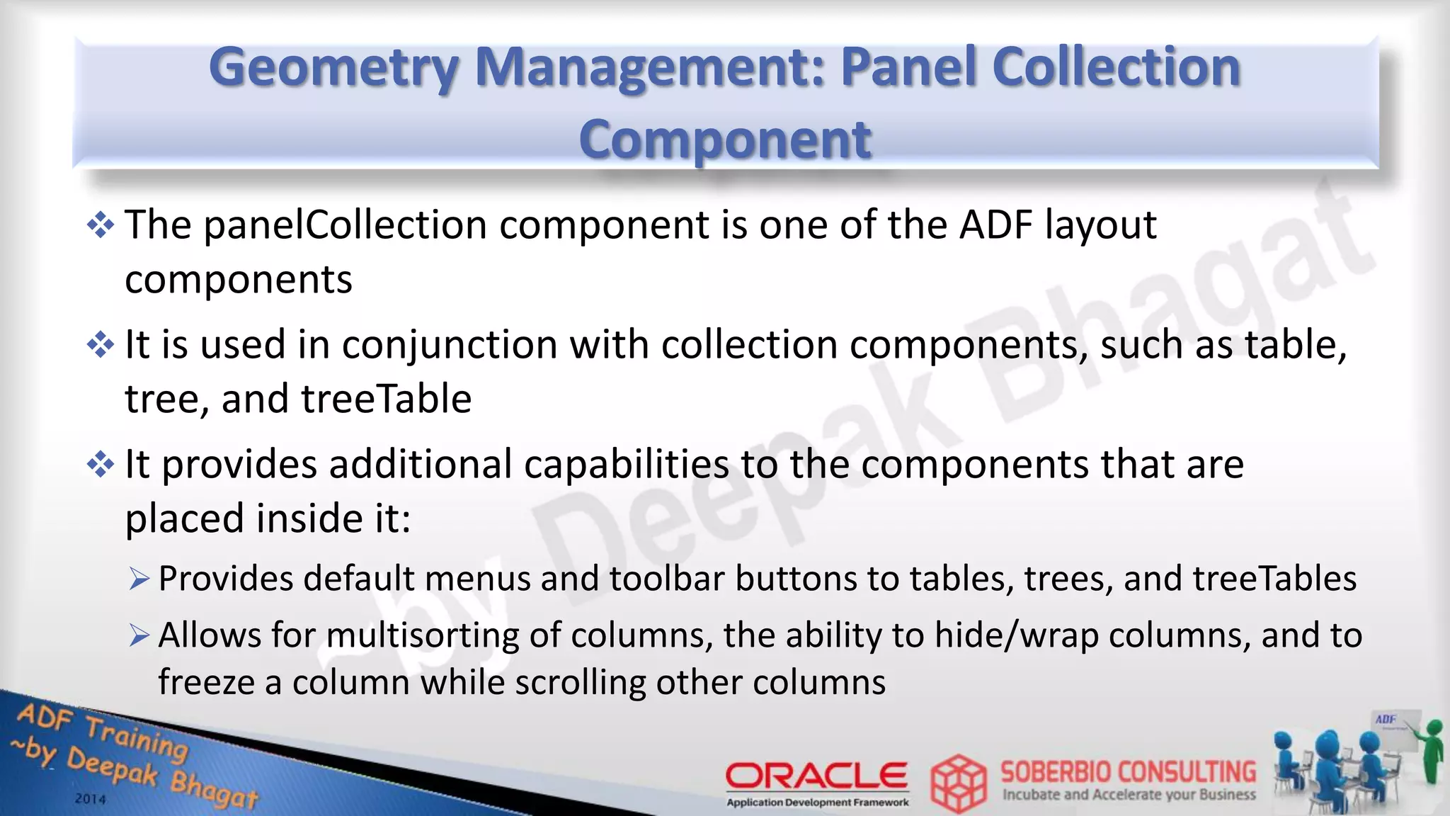 Geometry Management: Panel Collection Component  The panelCollection component is one of the ADF layout components  It is used in conjunction with collection components, such as table, tree, and treeTable  It provides additional capabilities to the components that are placed inside it: Provides default menus and toolbar buttons to tables, trees, and treeTables Allows for multisorting of columns, the ability to hide/wrap columns, and to freeze a column while scrolling other columns 