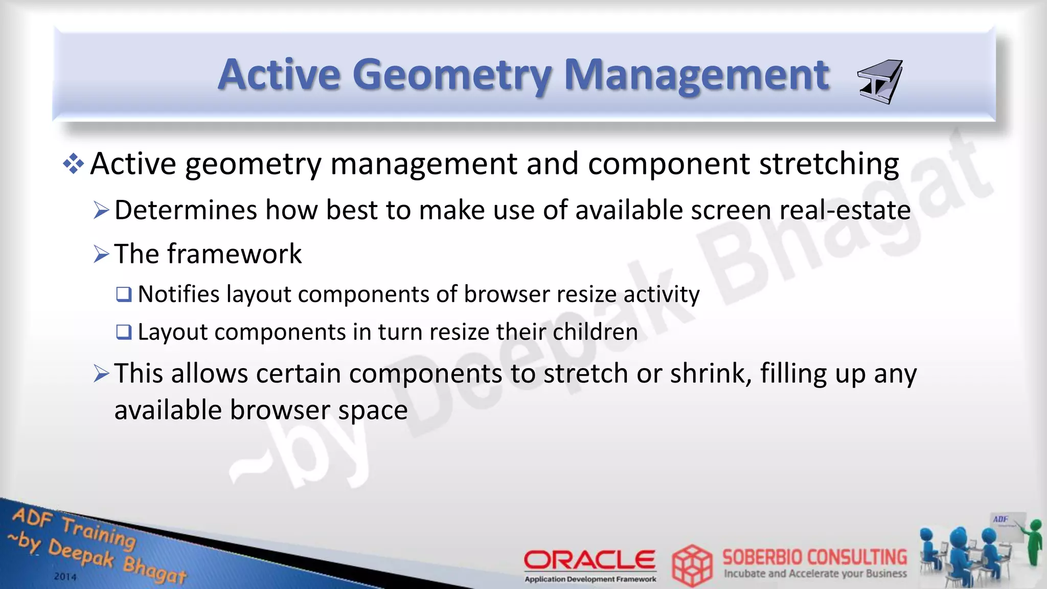 Active Geometry Management Active geometry management and component stretching Determines how best to make use of available screen real-estate The framework  Notifies layout components of browser resize activity  Layout components in turn resize their children This allows certain components to stretch or shrink, filling up any available browser space 