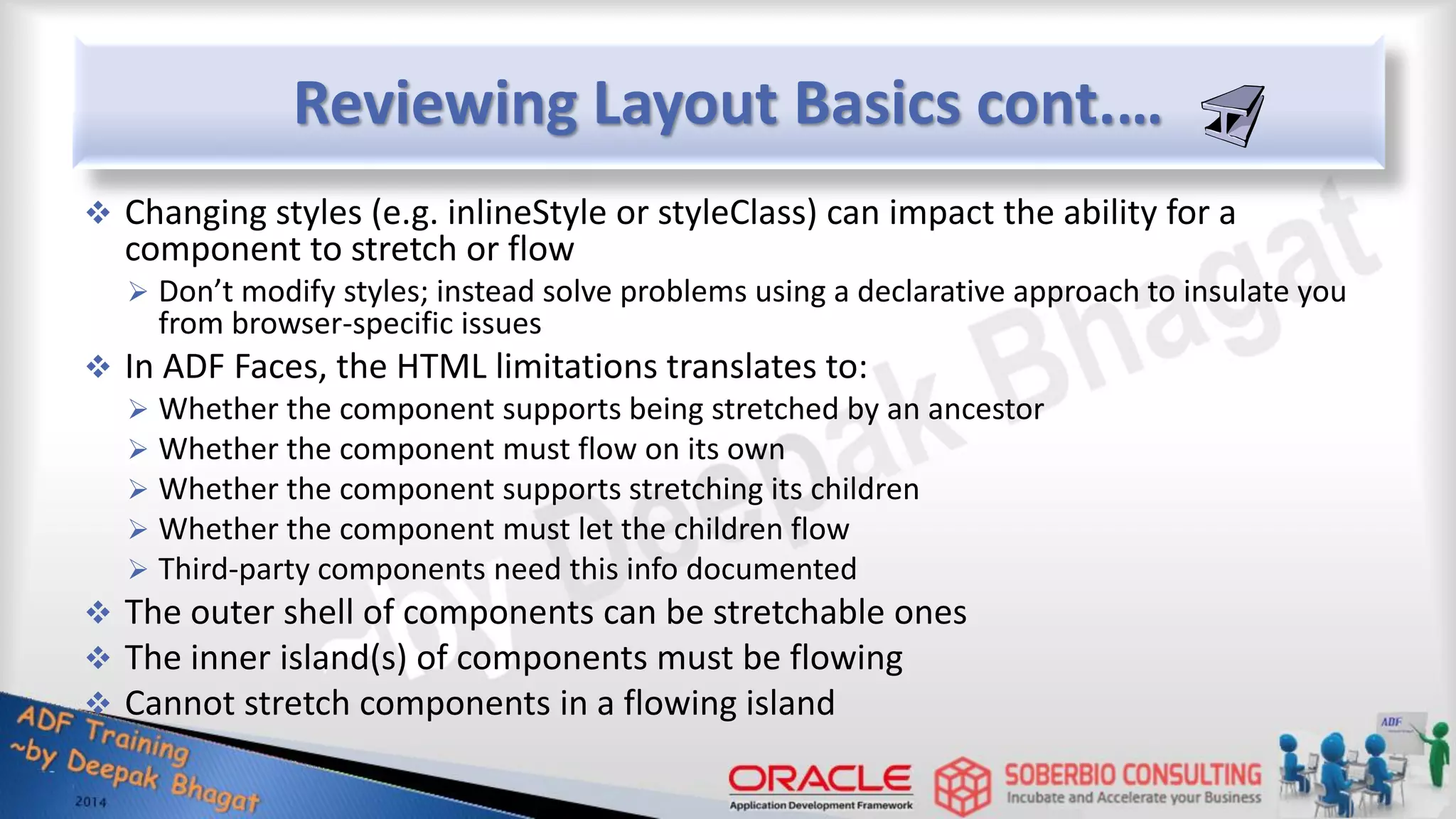 Reviewing Layout Basics cont.…  Changing styles (e.g. inlineStyle or styleClass) can impact the ability for a component to stretch or flow  Don’t modify styles; instead solve problems using a declarative approach to insulate you from browser-specific issues  In ADF Faces, the HTML limitations translates to:  Whether the component supports being stretched by an ancestor  Whether the component must flow on its own  Whether the component supports stretching its children  Whether the component must let the children flow  Third-party components need this info documented  The outer shell of components can be stretchable ones  The inner island(s) of components must be flowing  Cannot stretch components in a flowing island 