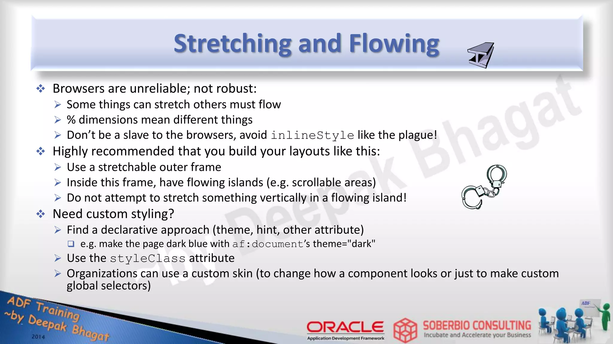 Stretching and Flowing  Browsers are unreliable; not robust:  Some things can stretch others must flow  % dimensions mean different things  Don’t be a slave to the browsers, avoid inlineStyle like the plague!  Highly recommended that you build your layouts like this:  Use a stretchable outer frame  Inside this frame, have flowing islands (e.g. scrollable areas)  Do not attempt to stretch something vertically in a flowing island!  Need custom styling?  Find a declarative approach (theme, hint, other attribute)  e.g. make the page dark blue with af:document’s theme="dark"  Use the styleClass attribute  Organizations can use a custom skin (to change how a component looks or just to make custom global selectors) 