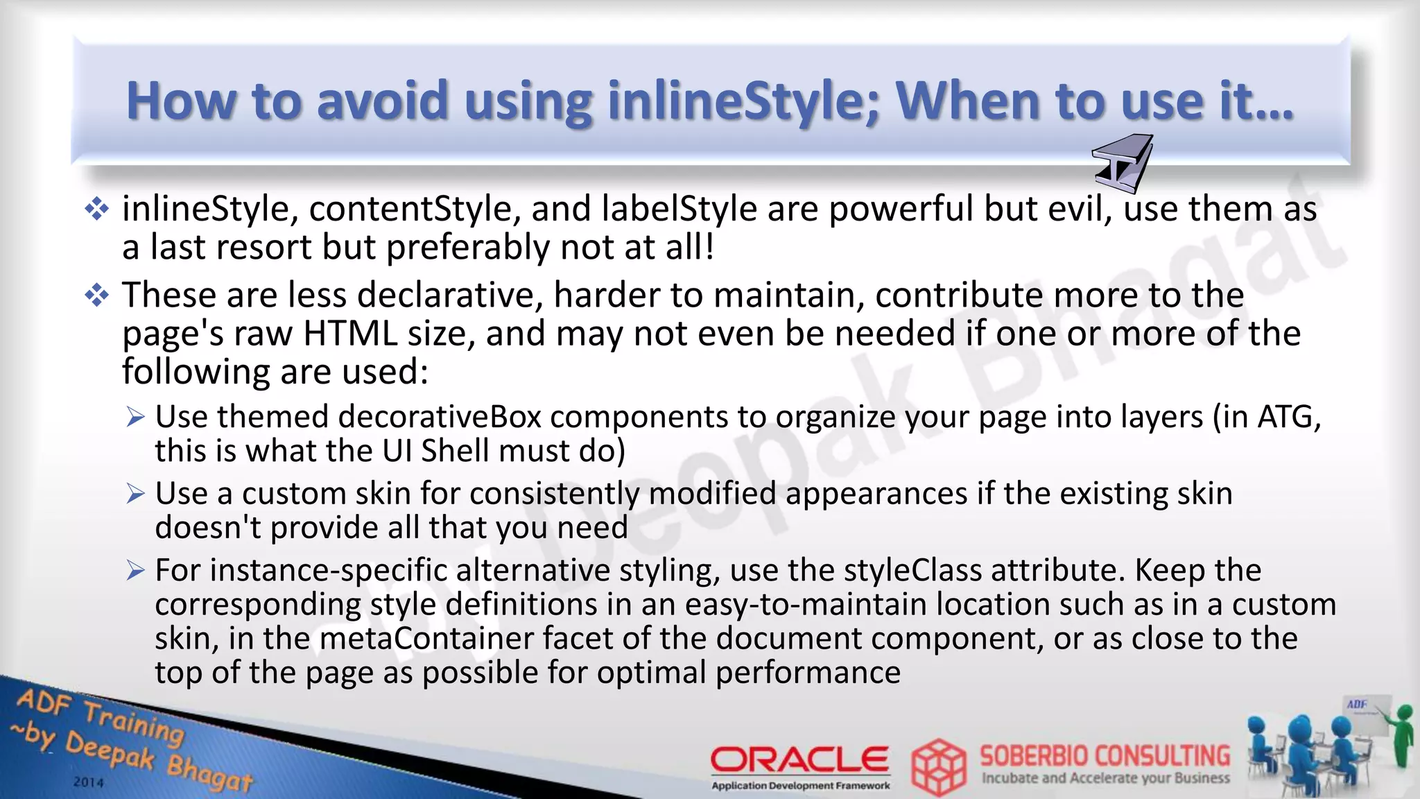 How to avoid using inlineStyle; When to use it…  inlineStyle, contentStyle, and labelStyle are powerful but evil, use them as a last resort but preferably not at all!  These are less declarative, harder to maintain, contribute more to the page's raw HTML size, and may not even be needed if one or more of the following are used:  Use themed decorativeBox components to organize your page into layers (in ATG, this is what the UI Shell must do)  Use a custom skin for consistently modified appearances if the existing skin doesn't provide all that you need  For instance-specific alternative styling, use the styleClass attribute. Keep the corresponding style definitions in an easy-to-maintain location such as in a custom skin, in the metaContainer facet of the document component, or as close to the top of the page as possible for optimal performance 