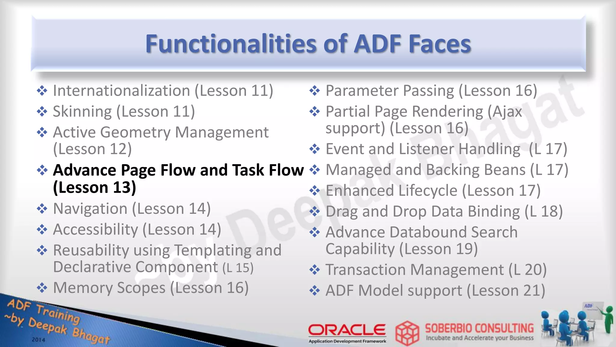 Functionalities of ADF Faces  Internationalization (Lesson 11)  Skinning (Lesson 11)  Active Geometry Management (Lesson 12)  Advance Page Flow and Task Flow (Lesson 13)  Navigation (Lesson 14)  Accessibility (Lesson 14)  Reusability using Templating and Declarative Component (L 15)  Memory Scopes (Lesson 16)  Parameter Passing (Lesson 16)  Partial Page Rendering (Ajax support) (Lesson 16)  Event and Listener Handling (L 17)  Managed and Backing Beans (L 17)  Enhanced Lifecycle (Lesson 17)  Drag and Drop Data Binding (L 18)  Advance Databound Search Capability (Lesson 19)  Transaction Management (L 20)  ADF Model support (Lesson 21) 