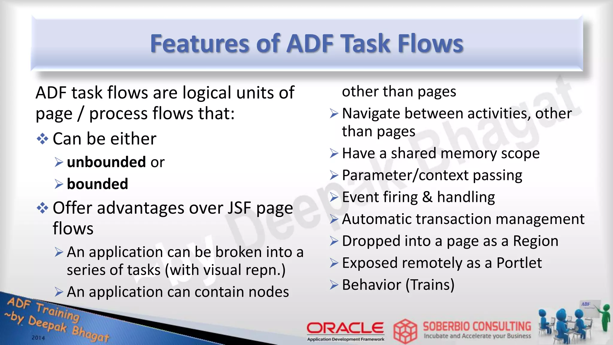Features of ADF Task Flows ADF task flows are logical units of page / process flows that:  Can be either unbounded or bounded  Offer advantages over JSF page flows An application can be broken into a series of tasks (with visual repn.) An application can contain nodes other than pages Navigate between activities, other than pages Have a shared memory scope Parameter/context passing Event firing & handling Automatic transaction management Dropped into a page as a Region Exposed remotely as a Portlet Behavior (Trains) 