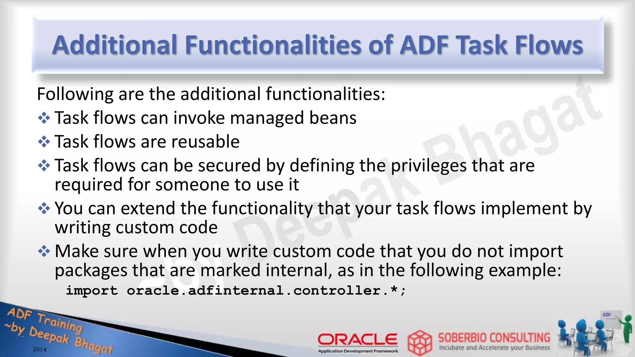 Additional Functionalities of ADF Task Flows Following are the additional functionalities:  Task flows can invoke managed beans  Task flows are reusable  Task flows can be secured by defining the privileges that are required for someone to use it  You can extend the functionality that your task flows implement by writing custom code  Make sure when you write custom code that you do not import packages that are marked internal, as in the following example: import oracle.adfinternal.controller.*; 
