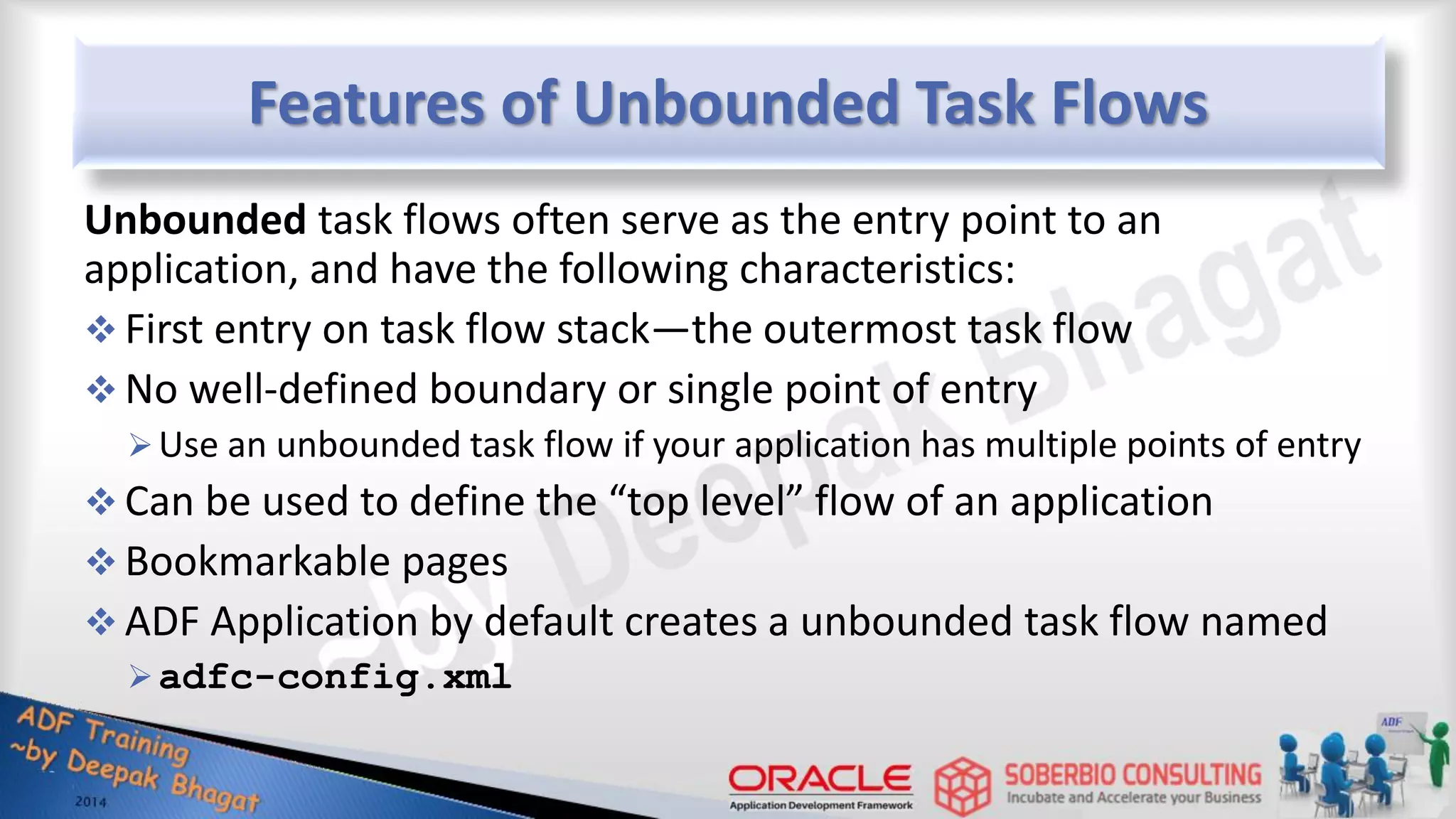 Features of Unbounded Task Flows Unbounded task flows often serve as the entry point to an application, and have the following characteristics:  First entry on task flow stack—the outermost task flow  No well-defined boundary or single point of entry Use an unbounded task flow if your application has multiple points of entry  Can be used to define the “top level” flow of an application  Bookmarkable pages  ADF Application by default creates a unbounded task flow named adfc-config.xml 