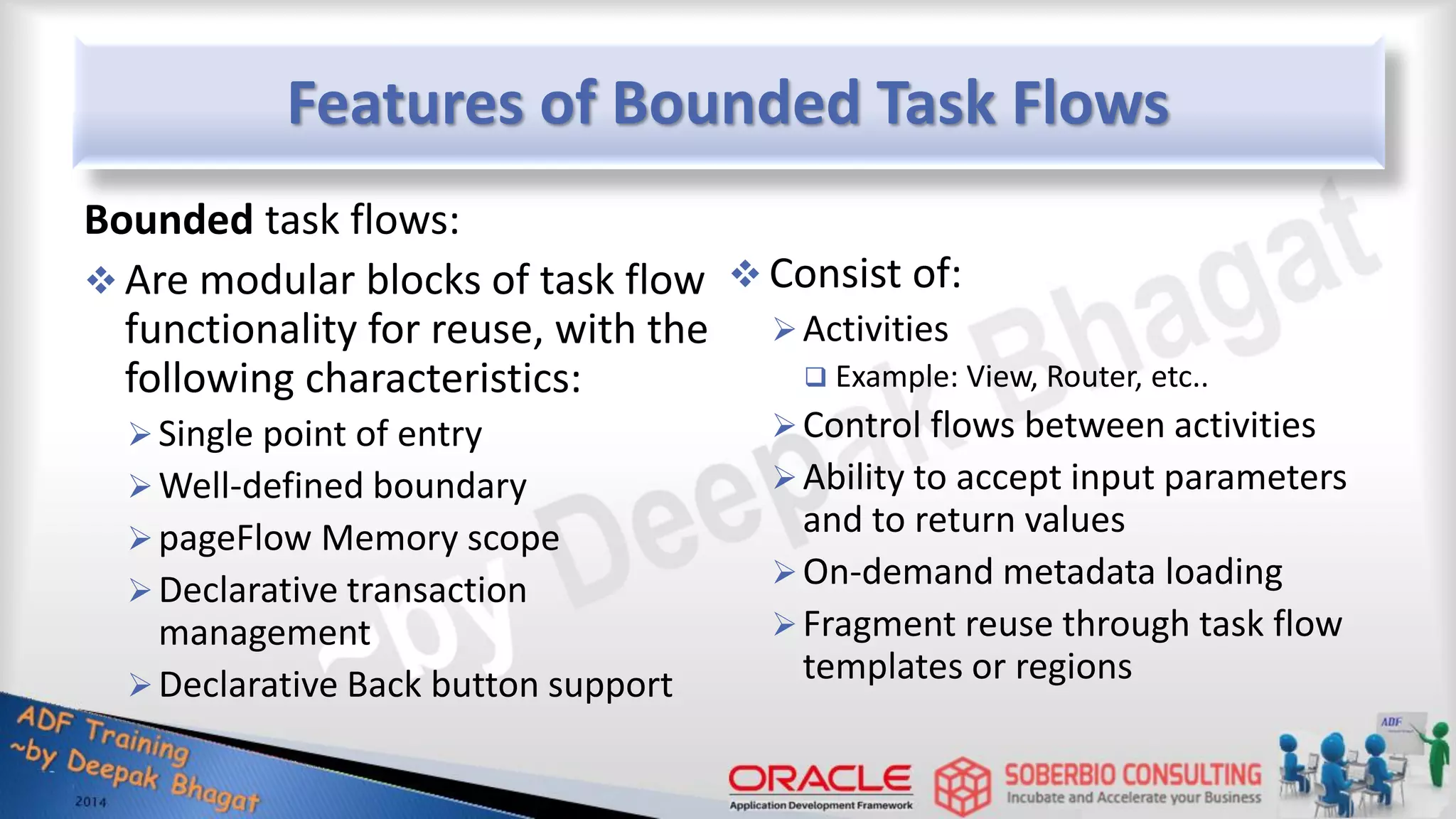 Features of Bounded Task Flows Bounded task flows:  Are modular blocks of task flow functionality for reuse, with the following characteristics: Single point of entry Well-defined boundary pageFlow Memory scope Declarative transaction management Declarative Back button support  Consist of: Activities  Example: View, Router, etc.. Control flows between activities Ability to accept input parameters and to return values On-demand metadata loading Fragment reuse through task flow templates or regions 
