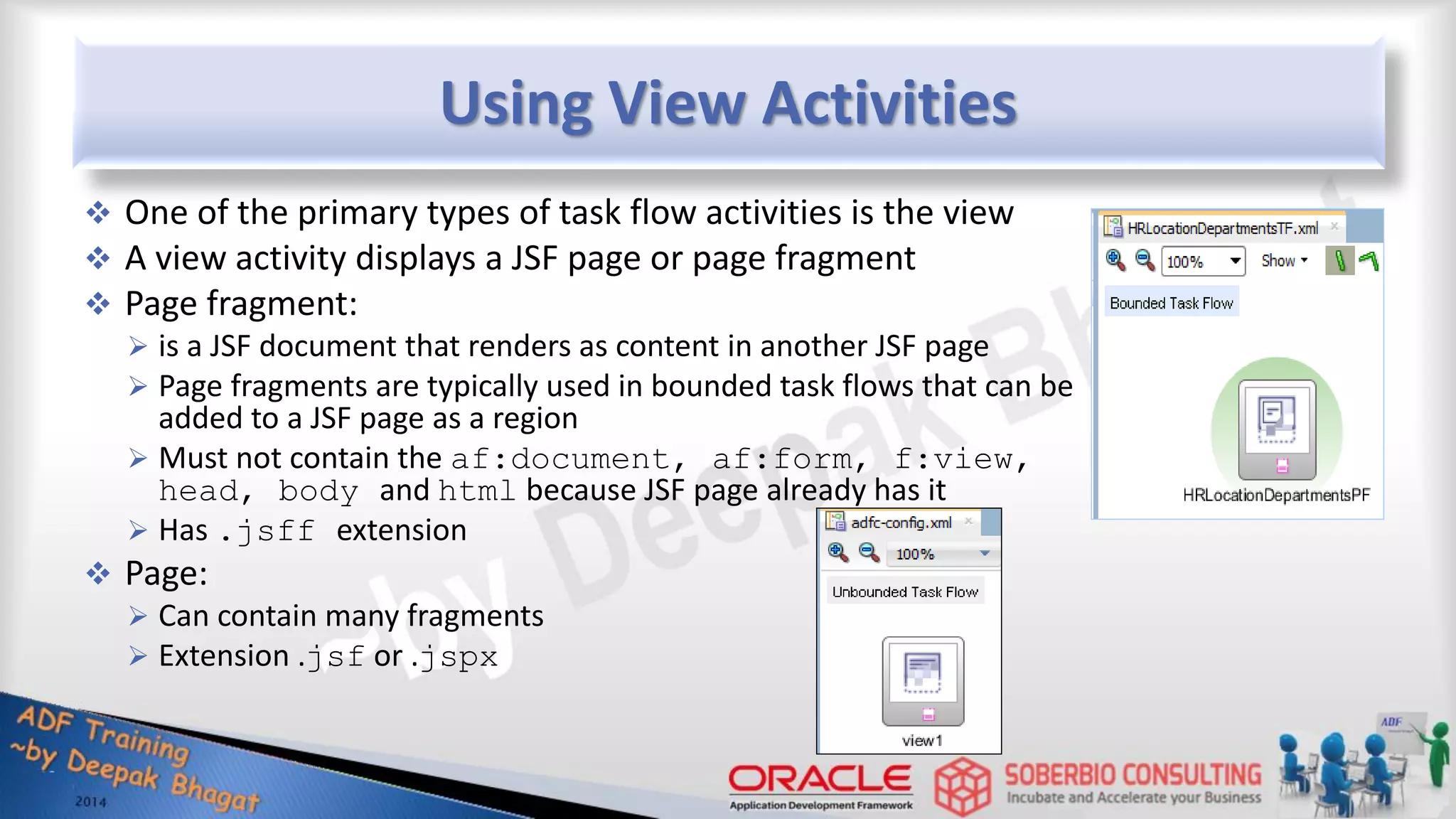 Using View Activities  One of the primary types of task flow activities is the view  A view activity displays a JSF page or page fragment  Page fragment:  is a JSF document that renders as content in another JSF page  Page fragments are typically used in bounded task flows that can be added to a JSF page as a region  Must not contain the af:document, af:form, f:view, head, body and html because JSF page already has it  Has .jsff extension  Page:  Can contain many fragments  Extension .jsf or .jspx 