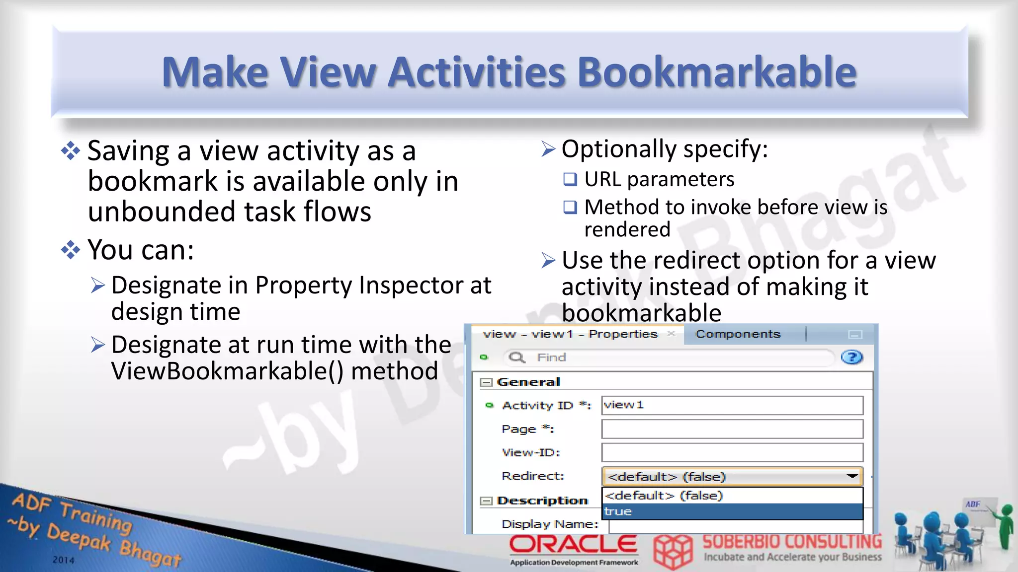 Make View Activities Bookmarkable  Saving a view activity as a bookmark is available only in unbounded task flows  You can: Designate in Property Inspector at design time Designate at run time with the ViewBookmarkable() method Optionally specify:  URL parameters  Method to invoke before view is rendered Use the redirect option for a view activity instead of making it bookmarkable 