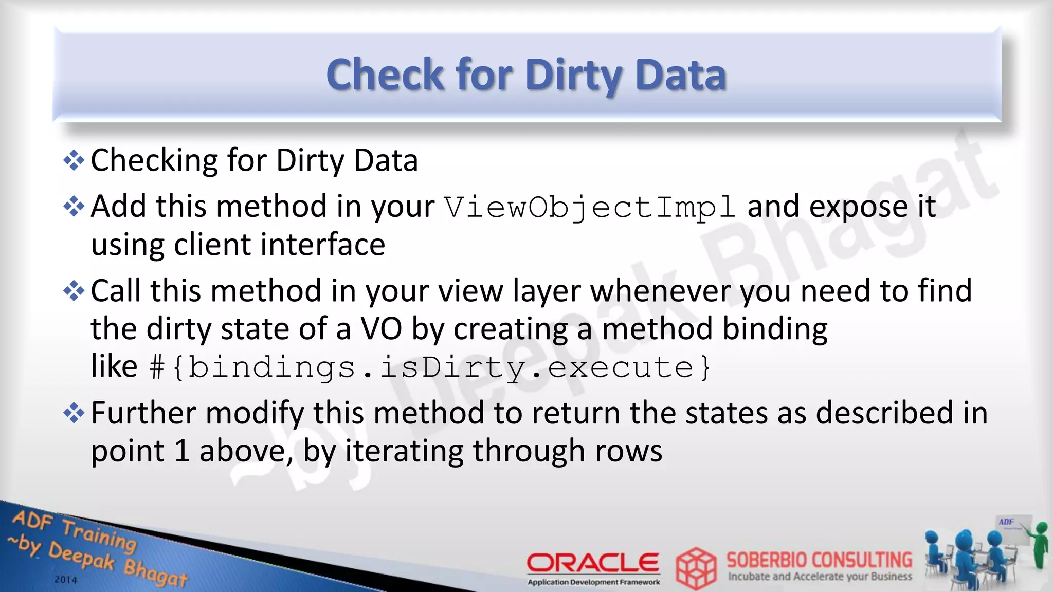 Check for Dirty Data Checking for Dirty Data Add this method in your ViewObjectImpl and expose it using client interface Call this method in your view layer whenever you need to find the dirty state of a VO by creating a method binding like #{bindings.isDirty.execute} Further modify this method to return the states as described in point 1 above, by iterating through rows 