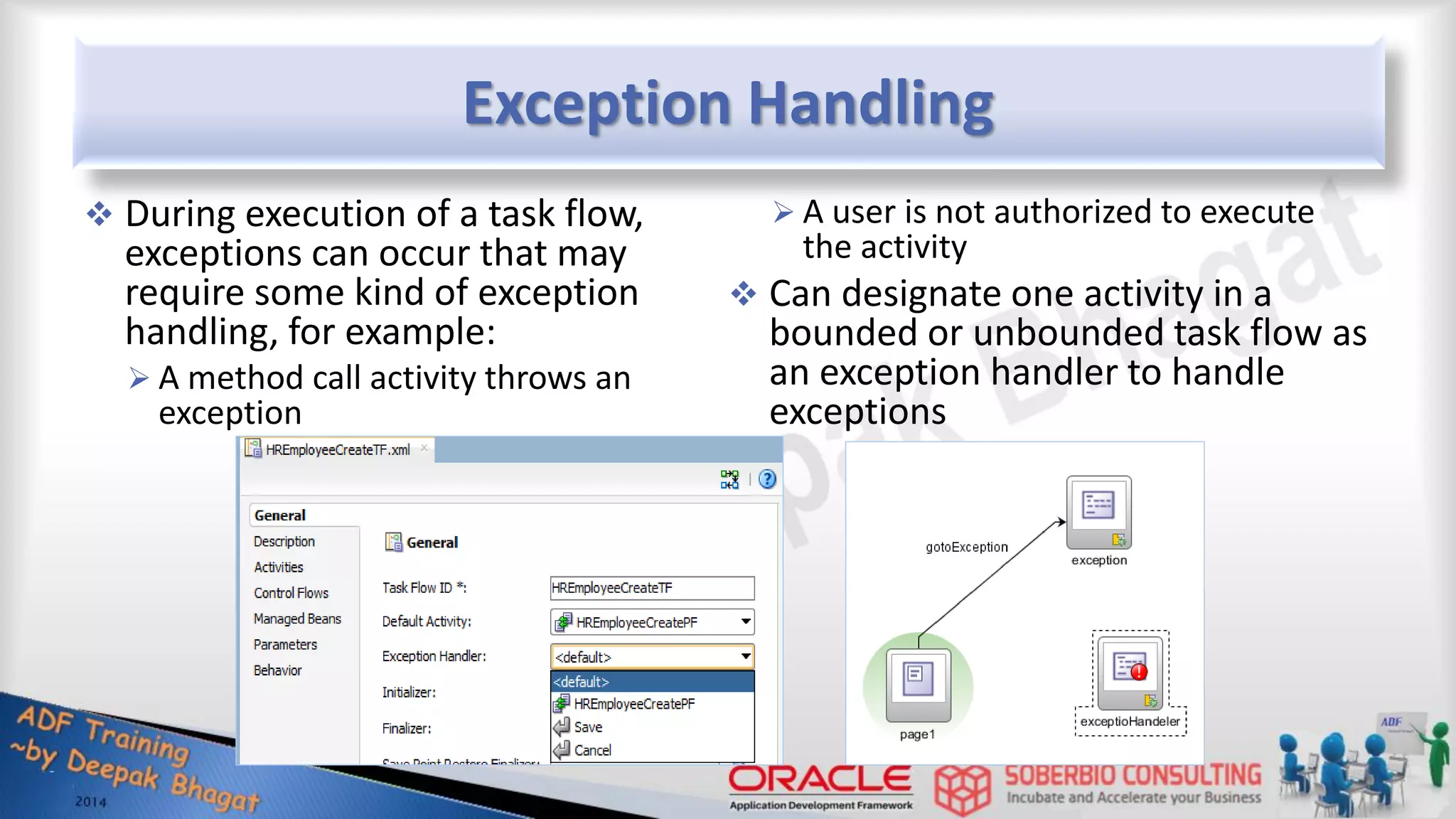 Exception Handling  During execution of a task flow, exceptions can occur that may require some kind of exception handling, for example:  A method call activity throws an exception  A user is not authorized to execute the activity  Can designate one activity in a bounded or unbounded task flow as an exception handler to handle exceptions 