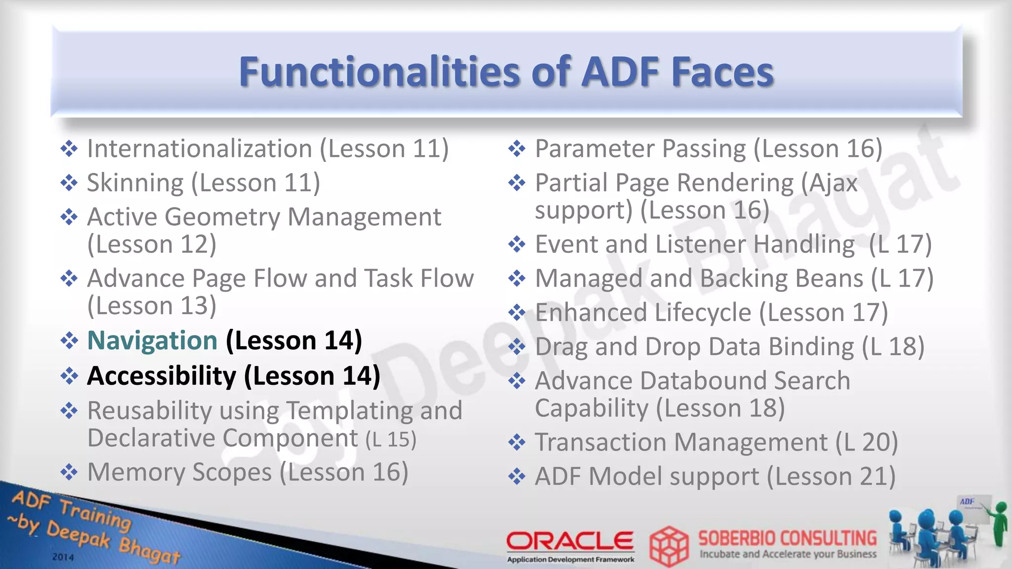 Functionalities of ADF Faces  Internationalization (Lesson 11)  Skinning (Lesson 11)  Active Geometry Management (Lesson 12)  Advance Page Flow and Task Flow (Lesson 13)  Navigation (Lesson 14)  Accessibility (Lesson 14)  Reusability using Templating and Declarative Component (L 15)  Memory Scopes (Lesson 16)  Parameter Passing (Lesson 16)  Partial Page Rendering (Ajax support) (Lesson 16)  Event and Listener Handling (L 17)  Managed and Backing Beans (L 17)  Enhanced Lifecycle (Lesson 17)  Drag and Drop Data Binding (L 18)  Advance Databound Search Capability (Lesson 18)  Transaction Management (L 20)  ADF Model support (Lesson 21) 