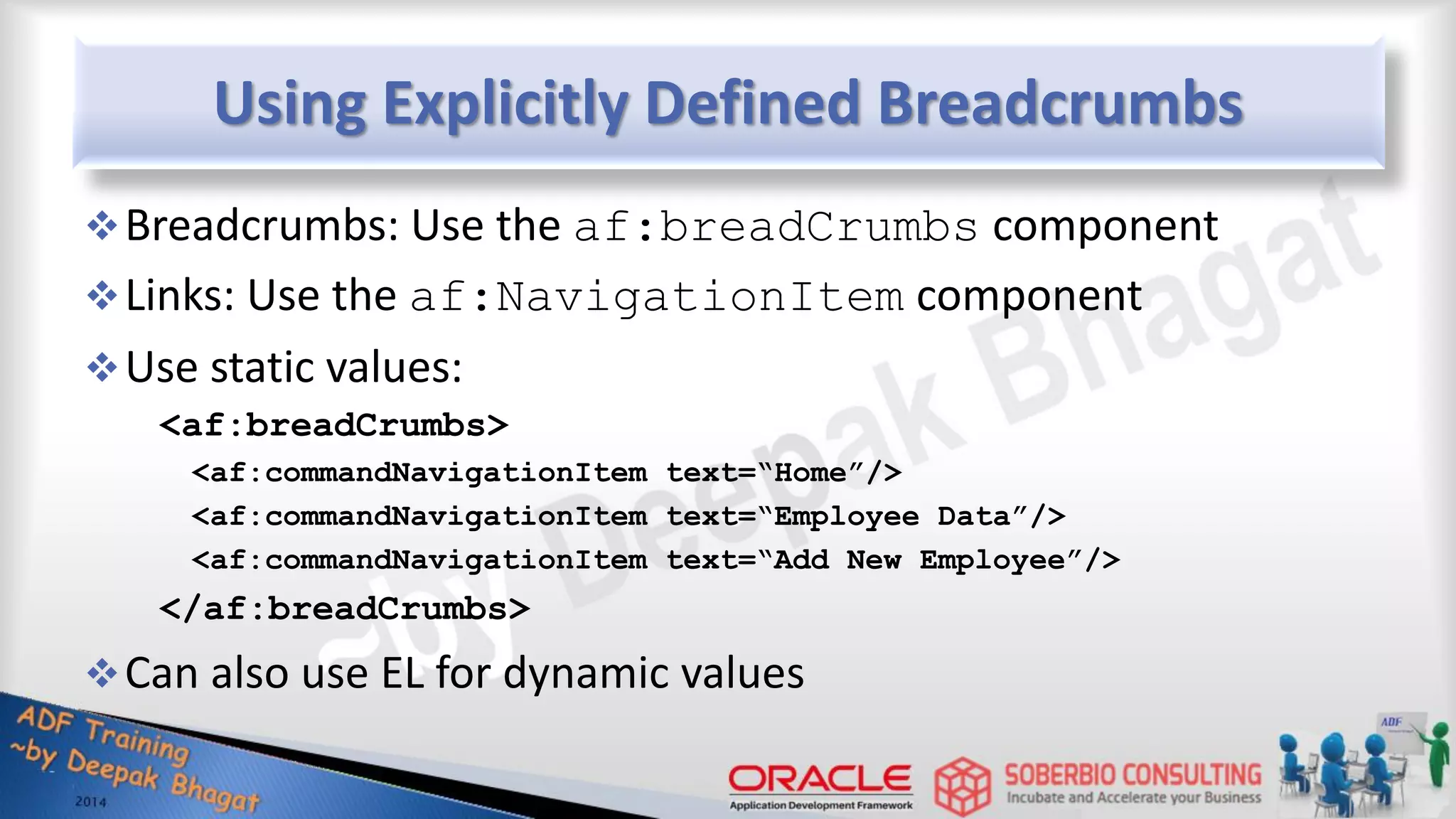 Using Explicitly Defined Breadcrumbs Breadcrumbs: Use the af:breadCrumbs component Links: Use the af:NavigationItem component Use static values: <af:breadCrumbs> <af:commandNavigationItem text=“Home”/> <af:commandNavigationItem text=“Employee Data”/> <af:commandNavigationItem text=“Add New Employee”/> </af:breadCrumbs> Can also use EL for dynamic values 