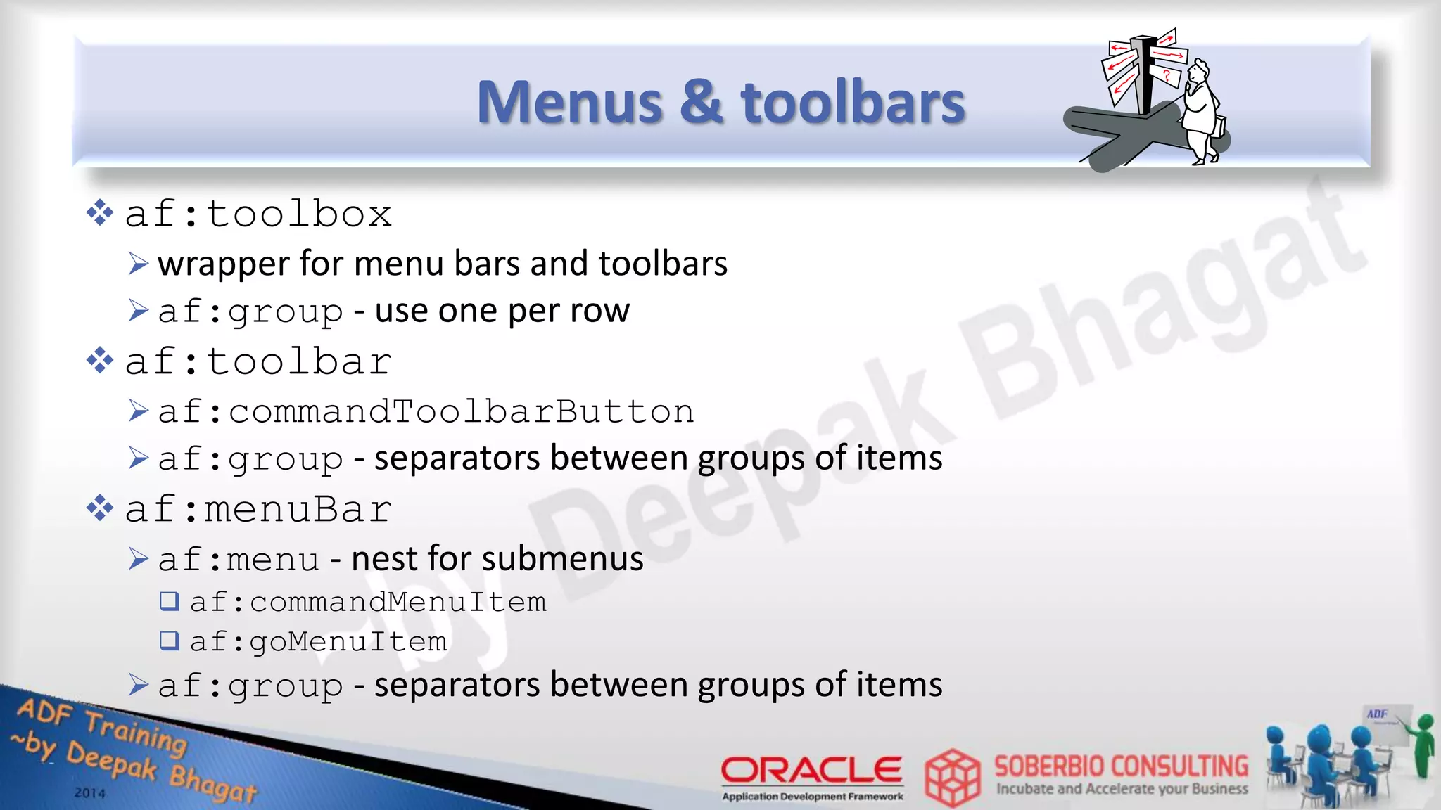 Menus & toolbars  af:toolbox wrapper for menu bars and toolbars af:group - use one per row  af:toolbar af:commandToolbarButton af:group - separators between groups of items  af:menuBar af:menu - nest for submenus  af:commandMenuItem  af:goMenuItem af:group - separators between groups of items 