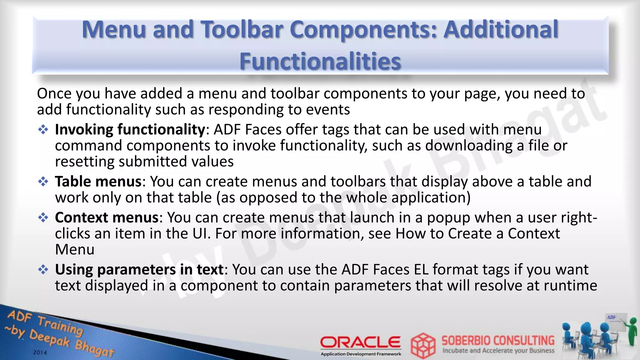 Menu and Toolbar Components: Additional Functionalities Once you have added a menu and toolbar components to your page, you need to add functionality such as responding to events  Invoking functionality: ADF Faces offer tags that can be used with menu command components to invoke functionality, such as downloading a file or resetting submitted values  Table menus: You can create menus and toolbars that display above a table and work only on that table (as opposed to the whole application)  Context menus: You can create menus that launch in a popup when a user right- clicks an item in the UI. For more information, see How to Create a Context Menu  Using parameters in text: You can use the ADF Faces EL format tags if you want text displayed in a component to contain parameters that will resolve at runtime 