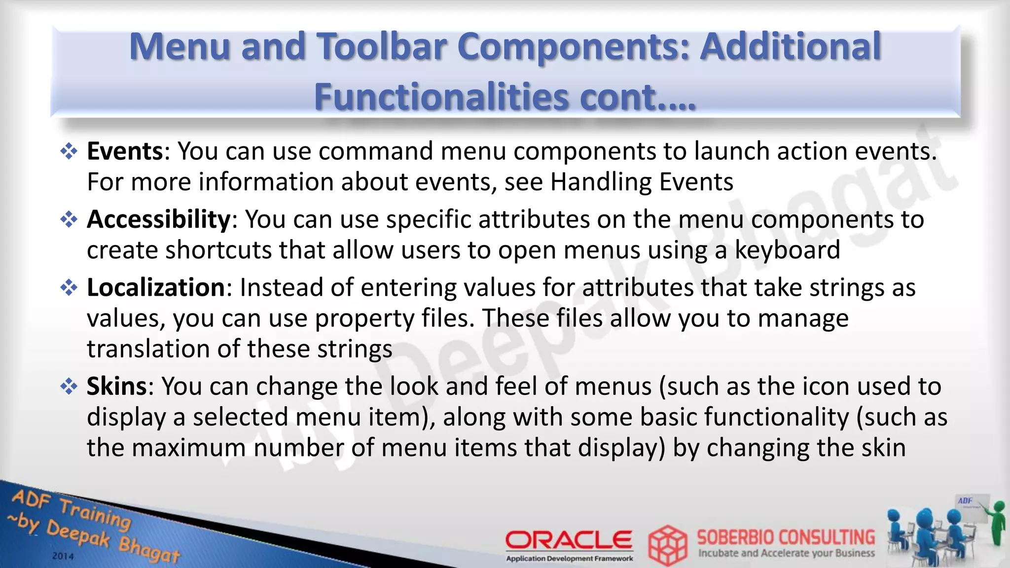Menu and Toolbar Components: Additional Functionalities cont.…  Events: You can use command menu components to launch action events. For more information about events, see Handling Events  Accessibility: You can use specific attributes on the menu components to create shortcuts that allow users to open menus using a keyboard  Localization: Instead of entering values for attributes that take strings as values, you can use property files. These files allow you to manage translation of these strings  Skins: You can change the look and feel of menus (such as the icon used to display a selected menu item), along with some basic functionality (such as the maximum number of menu items that display) by changing the skin 