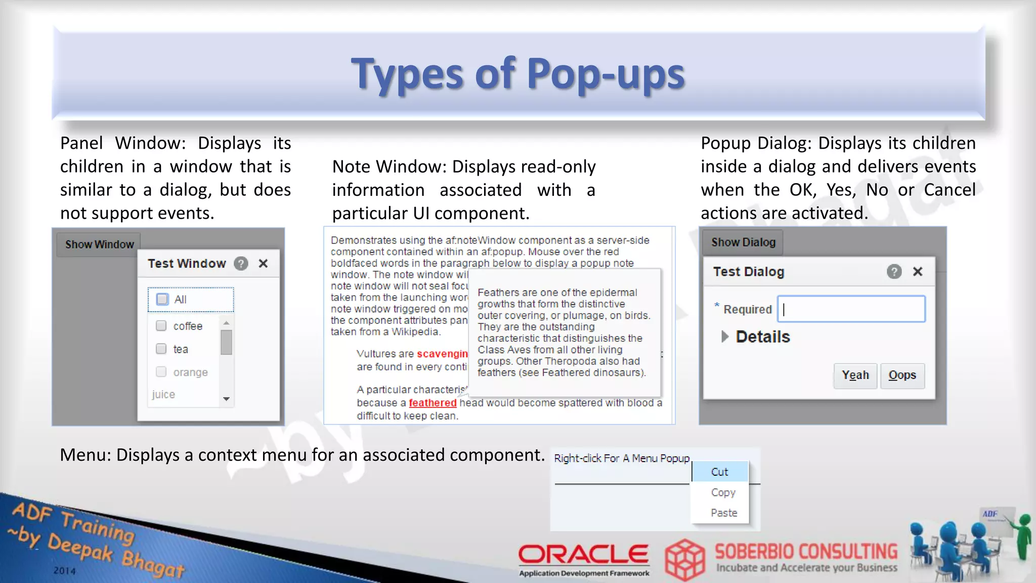 Types of Pop-ups Panel Window: Displays its children in a window that is similar to a dialog, but does not support events. Popup Dialog: Displays its children inside a dialog and delivers events when the OK, Yes, No or Cancel actions are activated. Note Window: Displays read-only information associated with a particular UI component. Menu: Displays a context menu for an associated component. 